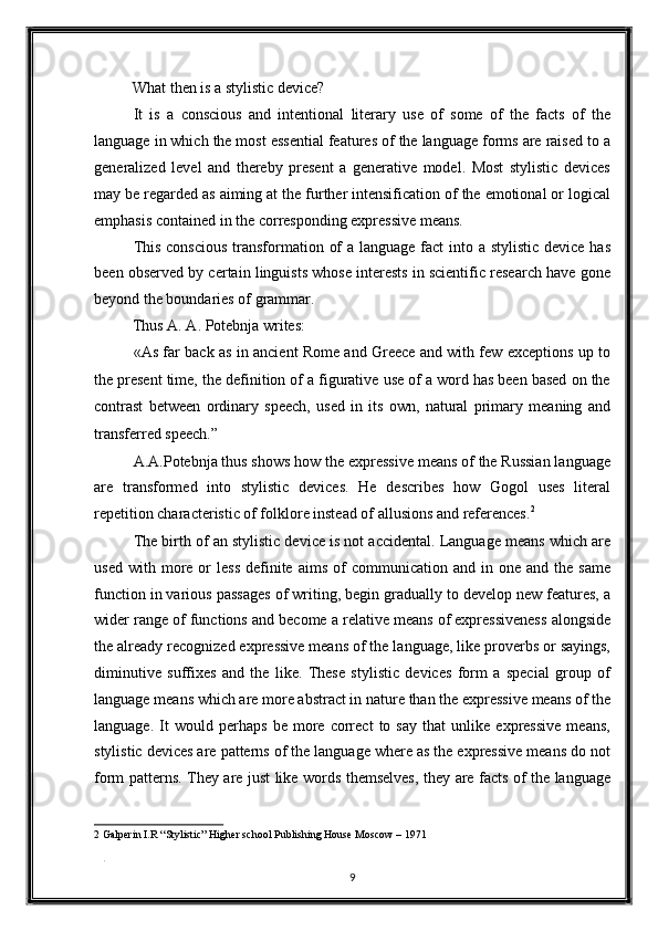 What then is a stylistic device? 
It   is   a   conscious   and   intentional   literary   use   of   some   of   the   facts   of   the
language in which the most essential features of the language forms are raised to a
generalized   level   and   thereby   present   a   generative   model.   Most   stylistic   devices
may be regarded as aiming at the further intensification of the emotional or logical
emphasis contained in the corresponding expressive means. 
This conscious  transformation of  a language fact  into a stylistic device has
been observed by certain linguists whose interests in scientific research have gone
beyond the boundaries of grammar. 
Thus A. A. Potebnja writes: 
«As far back as in ancient Rome and Greece and with few exceptions up to
the present time, the definition of a figurative use of a word has been based on the
contrast   between   ordinary   speech,   used   in   its   own,   natural   primary   meaning   and
transferred speech.” 
A.A.Potebnja thus shows how the expressive means of the Russian language
are   transformed   into   stylistic   devices.   He   describes   how   Gogol   uses   literal
repetition characteristic of folklore instead of allusions and references. 2
 
The birth of an stylistic device is not accidental. Language means which are
used  with  more  or   less   definite  aims   of  communication   and  in  one  and  the  same
function in various passages of writing, begin gradually to develop new features, a
wider range of functions and become a relative means of expressiveness alongside
the already recognized expressive means of the language, like proverbs or sayings,
diminutive   suffixes   and   the   like.   These   stylistic   devices   form   a   special   group   of
language means which are more abstract in nature than the expressive means of the
language.   It   would   perhaps   be   more   correct   to   say   that   unlike   expressive   means,
stylistic devices are patterns of the language where as the expressive means do not
form patterns. They are just like words themselves, they are facts of the language
2  Galperin I.R “Stylistic” Higher school Publishing House Moscow – 1971  
 
. 
9  
  