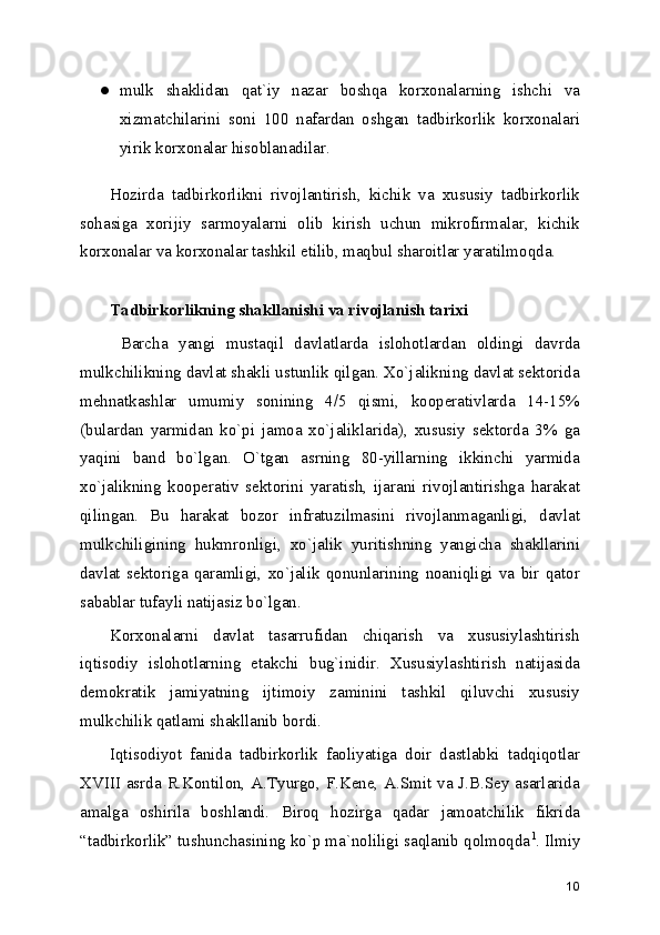 ● mulk   shaklidan   qat`iy   nazar   boshqa   korxonalarning   ishchi   va
xizmatchilarini   soni   100   nafardan   oshgan   tadbirkorlik   korxonalari
yirik korxonalar hisoblanadilar. 
Hozirda   tadbirkorlikni   rivojlantirish,   kichik   va   xususiy   tadbirkorlik
sohasiga   xorijiy   sarmoyalarni   olib   kirish   uchun   mikrofirmalar,   kichik
korxonalar va korxonalar tashkil etilib, maqbul sharoitlar yaratilmoqda. 
 
Tadbirkorlikning shakllanishi va rivojlanish tarixi
  Barcha   yangi   mustaqil   davlatlarda   islohotlardan   oldingi   davrda
mulkchilikning davlat shakli ustunlik qilgan. Xo`jalikning davlat sеktorida
mеhnatkashlar   umumiy   sonining   4/5   qismi,   koopеrativlarda   14-15%
(bulardan   yarmidan   ko`pi   jamoa   xo`jaliklarida),   xususiy   sеktorda   3%   ga
yaqini   band   bo`lgan.   O`tgan   asrning   80-yillarning   ikkinchi   yarmida
xo`jalikning   koopеrativ   sеktorini   yaratish,   ijarani   rivojlantirishga   harakat
qilingan.   Bu   harakat   bozor   infratuzilmasini   rivojlanmaganligi,   davlat
mulkchiligining   hukmronligi,   xo`jalik   yuritishning   yangicha   shakllarini
davlat   sеktoriga   qaramligi,   xo`jalik   qonunlarining   noaniqligi   va   bir   qator
sabablar tufayli natijasiz bo`lgan.
Korxonalarni   davlat   tasarrufidan   chiqarish   va   xususiylashtirish
iqtisodiy   islohotlarning   еtakchi   bug`inidir.   Xususiylashtirish   natijasida
dеmokratik   jamiyatning   ijtimoiy   zaminini   tashkil   qiluvchi   xususiy
mulkchilik qatlami shakllanib bordi.
Iqtisodiyot   fanida   tadbirkorlik   faoliyatiga   doir   dastlabki   tadqiqotlar
XVIII asrda R.Kontilon, A.Tyurgo, F.Kеnе, A.Smit va J.B.Sеy asarlarida
amalga   oshirila   boshlandi.   Biroq   hozirga   qadar   jamoatchilik   fikrida
“tadbirkorlik” tushunchasining ko`p ma`noliligi saqlanib qolmoqda 1
. Ilmiy
10 