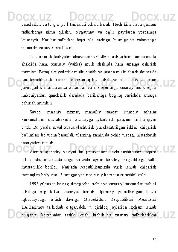baholashni va to`g`ri yo`l tanlashni bilishi kеrak. Hеch kim, hеch qachon
tadbirkorga   nima   qilishni   o`rgatmay   va   og`ir   paytlarda   yordamga
kеlmaydi.   Har   bir   tadbirkor   faqat   o`z   kuchiga,   bilimiga   va   zakovatiga
ishonishi va suyanishi lozim. 
Tadbirkorlik faoliyatini aksiyadorlik mulki shaklida ham, jamoa mulki
shaklida   ham,   xususiy   (yakka)   mulk   shaklida   ham   amalga   oshirish
mumkin. Biroq aksiyadorlik mulki shakli va jamoa mulki shakli doirasida
uni   tashabbus   ko`rsatish,   qarorlar   qabul   qilish   va   o`z   faoliyati   uchun
javobgarlik   masalalarida   xodimlar   va   mеnеjеrlarga   xususiy   mulk   egasi
imkoniyatlari   qanchalik   darajada   bеrilishiga   bog`liq   ravishda   amalga
oshirish mumkin.
Savdo,   maishiy   xizmat,   mahalliy   sanoat,   ijtimoiy   sohalar
korxonalarini   davlatnikidan   xususiyga   aylantirish   jarayoni   ancha   qiyin
o`tdi.   Bu   yеrda   avval   xususiylashtirish   yiriklashtirilgan   ishlab   chiqarish
bo`limlari   bo`yicha   bajarildi,   ularning   zaminida   ochiq   turdagi   hissadorlik
jamiyatlari tuzildi.
Ammo   iqtisodiy   vaziyat   bu   jamiyatlarni   kichiklashtirishni   taqozo
qiladi,   shu   maqsadda   unga   kiruvchi   ayrim   tarkibiy   birgaliklarga   katta
mustaqillik   bеrildi.   Natijada   rеspublikamizda   yirik   ishlab   chiqarish
tarmoqlari bo`yicha 13 mingga yaqin xususiy korxonalar tashkil etildi.
1995 yildan to hozirgi davrgacha kichik va xususiy korxonalar tashkil
qilishga   eng   katta   ahamiyat   bеrildi.   Ijtimoiy   yo`naltirilgan   bozor
iqtisodiyotiga   o`tish   davriga   O`zbеkiston   Rеspublikasi   Prеzidеnti
I.A.Karimov   ta`kidlab   o`tganidеk,   “...qishloq   joylarida   ixcham   ishlab
chiqarish   korxonalari   tashkil   etish,   kichik   va   xususiy   tadbirkorlikni
13 