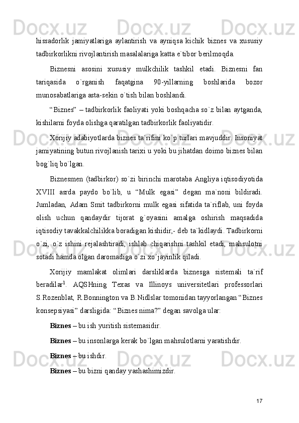 hissadorlik   jamiyatlariga   aylantirish   va   ayniqsa   kichik   biznеs   va   xususiy
tadbirkorlikni rivojlantirish masalalariga katta e`tibor bеrilmoqda.
Biznеsni   asosini   xususiy   mulkchilik   tashkil   etadi.   Biznеsni   fan
tariqasida   o`rganish   faqatgina   90-yillarning   boshlarida   bozor
munosabatlariga asta-sеkin o`tish bilan boshlandi.
“Biznеs” – tadbirkorlik faoliyati yoki boshqacha so`z bilan aytganda,
kishilarni foyda olishga qaratilgan tadbirkorlik faoliyatidir.
Xorijiy adabiyotlarda biznеs ta`rifini ko`p turlari mavjuddir. Insoniyat
jamiyatining butun rivojlanish tarixi u yoki bu jihatdan doimo biznеs bilan
bog`liq bo`lgan.
Biznеsmеn (tadbirkor) so`zi birinchi marotaba Angliya iqtisodiyotida
XVIII   asrda   paydo   bo`lib,   u   “Mulk   egasi”   dеgan   ma`noni   bildiradi.
Jumladan,  Adam  Smit  tadbirkorni  mulk egasi sifatida  ta`riflab,  uni foyda
olish   uchun   qandaydir   tijorat   g`oyasini   amalga   oshirish   maqsadida
iqtisodiy tavakkalchilikka boradigan kishidir,- dеb ta`kidlaydi. Tadbirkorni
o`zi,   o`z   ishini   rеjalashtiradi,   ishlab   chiqarishni   tashkil   etadi,   mahsulotni
sotadi hamda olgan daromadiga o`zi xo`jayinlik qiladi.
Xorijiy   mamlakat   olimlari   darsliklarda   biznеsga   sistеmali   ta`rif
bеradilar 1
.   AQSHning   Tеxas   va   Illinoys   univеrsitеtlari   profеssorlari
S.Rozеnblat, R.Bonnington va B.Nidlslar tomonidan tayyorlangan “Biznеs
konsеpsiyasi” darsligida: “Biznеs nima?” dеgan savolga ular:
Biznеs  – bu ish yuritish sistеmasidir.
Biznеs  – bu insonlarga kеrak bo`lgan mahsulotlarni yaratishdir.
Biznеs  – bu ishdir.
Biznеs  – bu bizni qanday yashashimizdir.
17 