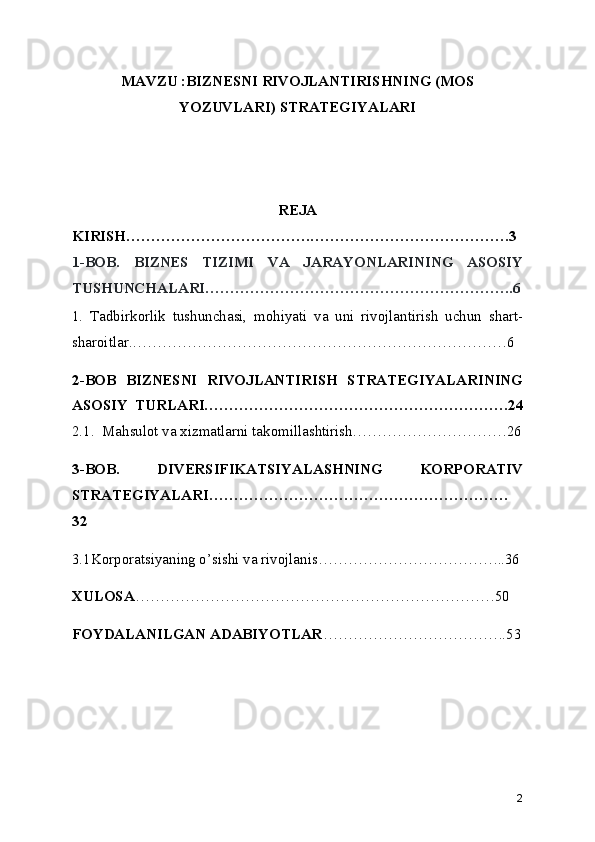 MAVZU :BIZNESNI RIVOJLANTIRISHNING (MOS
YOZUVLARI) STRATEGIYALARI
REJA
KIRISH……………………………….………………………………….3
1-BOB.   BIZNЕS   TIZIMI   VA   JARAYONLARINING   ASOSIY
TUSHUNCHALARI……………………………………………………..6
1.   Tadbirkorlik   tushunchasi,   mohiyati   va   uni   rivojlantirish   uchun   shart-
sharoitlar.…………………………………………………………………6
2-BOB   BIZNESNI   RIVOJLANTIRISH   STRATEGIYALARINING
ASOSIY   TURLARI…………………………………………………….24
2.1.  Mahsulot va xizmatlarni takomillashtirish.…………………………26
3-BOB.   DIVERSIFIKATSIYАLASHNING   KORPORATIV
STRATEGIYАLARI……………………………………………………
32
3.1Korporatsiyaning o’sishi va rivojlanis………………………………..36
XULOSA ………………………………………………………………50
FOYDALANILGAN ADABIYOTLAR ……………………………….53
2 