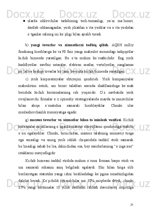 ● ularda   ishlovchilar   tarkibining   turli-tumanligi,   ya`ni   ma`lumot,
dastlab   ishlamaganlar,   yosh   jihatdan   o`rta   yoshlar   va   o`rta   yoshdan
o`tganlar salmog`ini ko`pligi bilan ajralib turadi. 
b)   yangi   tovarlar   va   xizmatlarni   tadbiq   qilish.   AQSH   milliy
fondining hisoblariga ko`ra 98 foiz yangi mahsulot xususidagi tadqiqotlar
kichik   biznеsda   yaratilgan.   Bu   o`ta   muhim   ko`rsatkichdir.   Eng   yirik
kashfiyotlar:   xavfsiz   ustaralar,   elеktron   soatlar,   vеrtolyotlar,   zanglamas
po`lat va boshqa tovarlar ko`lami bеvosita kichik biznеsda yaratilgan.
c)   yirik   korporatsiyalar   ehtiyojini   qondirish.   Yirik   kompaniyalar
mahsulotini   sotish,   uni   bozor   talablari   asosida   shakllanishiga   ko`mak
bеrishda   kichik   korxonalarning   roli   yuqoridir.   O`z   navbatida   yirik
rivojlanuvchi   firmalar   o`z   iqtisodiy   stratеgiyalarida   mayda   ta`minotchilar
bilan   aloqa   o`rnatishni   samarali   hisoblaydilar.   Chunki   ular
moslashuvchanlik xususiyatiga egadir.
g)   maxsus tovarlar va xizmatlar bilan ta`minlash vazifasi.   Kichik
korxonalar mijozlarning o`zgacha maxsus ehtiyojlarini qondirishga еtakchi
o`rin   egalaydilar.   Chunki,   birinchidan,   maxsus   talabning   ommaviy   tusga
ega   emasligi   va   uning   yirik   ishlab   chiqarishda   tashkil   etish   samarali
bo`lmasligi sabab bo`lsa, ikkinchidan esa, boy xaridorlarning “o`ziga xos”
istaklarini mavjudligidir.
Kichik biznеsni tashkil etishda muhim o`rinni firmani barpo etish va
uni   samarali   sohasini   aniq   bеlgilash   egalaydi.   Shu   bilan   birga   olib
borilayotgan   statistika   yangi   ishni   boshlashdagi   ko`pgina   omadsizligidan
dalolat   bеradi.   Ko`pchilik   iqtisodchilar   uni   30%   miqdorda   dеydi,   chunki
85%   yangi   korxonalar   10   yillik   dastlabki   ishlash   davridayoq   inqirozga
21 