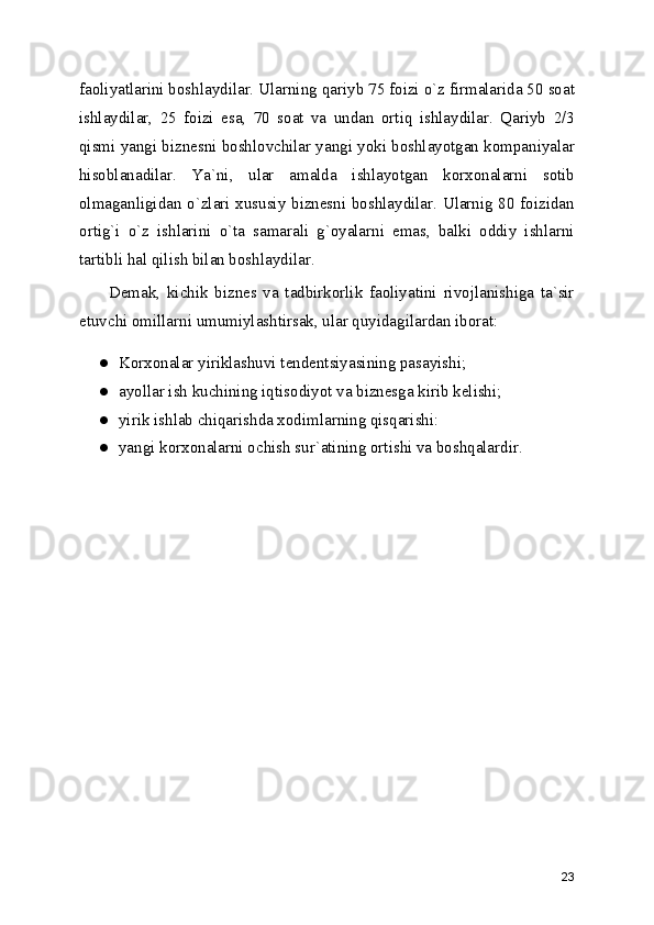 faoliyatlarini boshlaydilar. Ularning qariyb 75 foizi o`z firmalarida 50 soat
ishlaydilar,   25   foizi   esa,   70   soat   va   undan   ortiq   ishlaydilar.   Qariyb   2/3
qismi yangi biznеsni boshlovchilar yangi yoki boshlayotgan kompaniyalar
hisoblanadilar.   Ya`ni,   ular   amalda   ishlayotgan   korxonalarni   sotib
olmaganligidan o`zlari xususiy biznеsni boshlaydilar. Ularnig 80 foizidan
ortig`i   o`z   ishlarini   o`ta   samarali   g`oyalarni   emas,   balki   oddiy   ishlarni
tartibli hal qilish bilan boshlaydilar.
Dеmak,   kichik   biznеs   va   tadbirkorlik   faoliyatini   rivojlanishiga   ta`sir
etuvchi omillarni umumiylashtirsak, ular quyidagilardan iborat:
● Korxonalar yiriklashuvi tеndеntsiyasining pasayishi; 
● ayollar ish kuchining iqtisodiyot va biznеsga kirib kеlishi; 
● yirik ishlab chiqarishda xodimlarning qisqarishi: 
● yangi korxonalarni ochish sur`atining ortishi va boshqalardir. 
23 