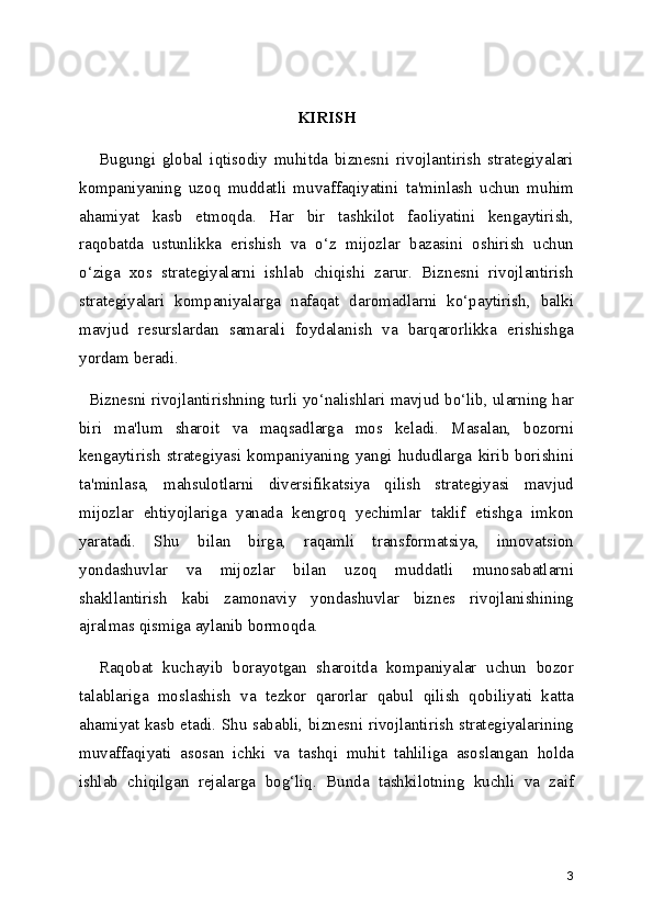 KIRISH
      Bugungi   global   iqtisodiy   muhitda   biznesni   rivojlantirish   strategiyalari
kompaniyaning   uzoq   muddatli   muvaffaqiyatini   ta'minlash   uchun   muhim
ahamiyat   kasb   etmoqda.   Har   bir   tashkilot   faoliyatini   kengaytirish,
raqobatda   ustunlikka   erishish   va   o‘z   mijozlar   bazasini   oshirish   uchun
o‘ziga   xos   strategiyalarni   ishlab   chiqishi   zarur.   Biznesni   rivojlantirish
strategiyalari   kompaniyalarga   nafaqat   daromadlarni   ko‘paytirish,   balki
mavjud   resurslardan   samarali   foydalanish   va   barqarorlikka   erishishga
yordam beradi.
   Biznesni rivojlantirishning turli yo‘nalishlari mavjud bo‘lib, ularning har
biri   ma'lum   sharoit   va   maqsadlarga   mos   keladi.   Masalan,   bozorni
kengaytirish   strategiyasi   kompaniyaning   yangi   hududlarga   kirib   borishini
ta'minlasa,   mahsulotlarni   diversifikatsiya   qilish   strategiyasi   mavjud
mijozlar   ehtiyojlariga   yanada   kengroq   yechimlar   taklif   etishga   imkon
yaratadi.   Shu   bilan   birga,   raqamli   transformatsiya,   innovatsion
yondashuvlar   va   mijozlar   bilan   uzoq   muddatli   munosabatlarni
shakllantirish   kabi   zamonaviy   yondashuvlar   biznes   rivojlanishining
ajralmas qismiga aylanib bormoqda.
    Raqobat   kuchayib   borayotgan   sharoitda   kompaniyalar   uchun   bozor
talablariga   moslashish   va   tezkor   qarorlar   qabul   qilish   qobiliyati   katta
ahamiyat kasb etadi. Shu sababli, biznesni rivojlantirish strategiyalarining
muvaffaqiyati   asosan   ichki   va   tashqi   muhit   tahliliga   asoslangan   holda
ishlab   chiqilgan   rejalarga   bog‘liq.   Bunda   tashkilotning   kuchli   va   zaif
3 