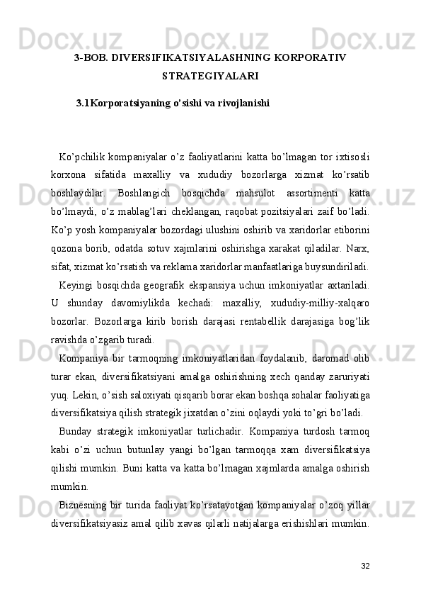 3-BOB.   DIVERSIFIKATSIYАLASHNING KORPORATIV
STRATEGIYАLARI
3.1Korporatsiyaning o’sishi va rivojlanishi
Ko’pchilik   kompaniyalar   o’z   faoliyatlarini   katta   bo’lmagan   tor   ixtisosli
korxona   sifatida   maxalliy   va   xududiy   bozorlarga   xizmat   ko’rsatib
boshlaydilar.   Boshlangich   bosqichda   mahsulot   assortimenti   katta
bo’lmaydi,   o’z   mablag’lari   cheklangan,   raqobat   pozitsiyalari   zaif   bo’ladi.
Ko’p yosh kompaniyalar bozordagi ulushini oshirib va xaridorlar etiborini
qozona   borib,   odatda   sotuv   xajmlarini   oshirishga   xarakat   qiladilar.   Narx,
sifat, xizmat ko’rsatish va reklama xaridorlar manfaatlariga buysundiriladi.
Keyingi   bosqichda   geografik   ekspansiya   uchun   imkoniyatlar   axtariladi.
U   shunday   davomiylikda   kechadi:   maxalliy,   xududiy-milliy-xalqaro
bozorlar.   Bozorlarga   kirib   borish   darajasi   rentabellik   darajasiga   bog’lik
ravishda o’zgarib turadi.
Kompaniya   bir   tarmoqning   imkoniyatlaridan   foydalanib,   daromad   olib
turar   ekan,   diversifikatsiyani   amalga   oshirishning   xech   qanday   zaruriyati
yuq. Lekin, o’sish saloxiyati qisqarib borar ekan boshqa sohalar faoliyatiga
diversifikatsiya qilish strategik jixatdan o’zini oqlaydi yoki to’gri bo’ladi.
Bunday   strategik   imkoniyatlar   turlichadir.   Kompaniya   turdosh   tarmoq
kabi   o’zi   uchun   butunlay   yangi   bo’lgan   tarmoqqa   xam   diversifikatsiya
qilishi mumkin. Buni katta va katta bo’lmagan xajmlarda amalga oshirish
mumkin.
Biznesning   bir   turida   faoliyat   ko’rsatayotgan   kompaniyalar   o’zoq   yillar
diversifikatsiyasiz amal qilib xavas qilarli natijalarga erishishlari mumkin.
32 