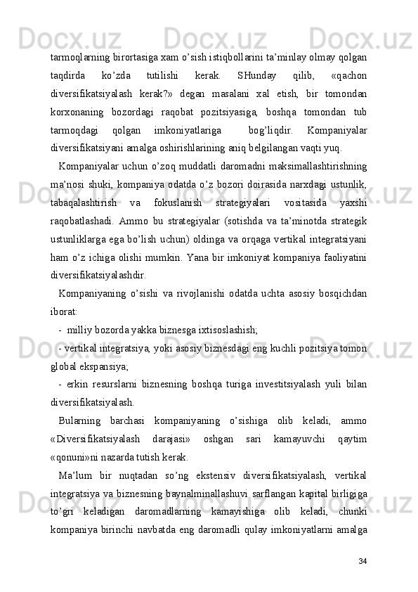 tarmoqlarning birortasiga xam o’sish istiqbollarini ta’minlay olmay qolgan
taqdirda   ko’zda   tutilishi   kerak.   SHunday   qilib,   «qachon
diversifikatsiyalash   kerak?»   degan   masalani   xal   etish,   bir   tomondan
korxonaning   bozordagi   raqobat   pozitsiyasiga,   boshqa   tomondan   tub
tarmoqdagi   qolgan   imkoniyatlariga     bog’liqdir.   Kompaniyalar
diversifikatsiyani amalga oshirishlarining aniq belgilangan vaqti yuq.
Kompaniyalar uchun o’zoq muddatli daromadni maksimallashtirishning
ma’nosi  shuki,  kompaniya  odatda   o’z   bozori  doirasida   narxdagi   ustunlik,
tabaqalashtirish   va   fokuslanish   strategiyalari   vositasida   yaxshi
raqobatlashadi.   Ammo   bu   strategiyalar   (sotishda   va   ta’minotda   strategik
ustunliklarga ega bo’lish  uchun) oldinga va orqaga vertikal integratsiyani
ham o’z ichiga olishi mumkin. Yana bir imkoniyat kompaniya faoliyatini
diversifikatsiyalashdir.
Kompaniyaning   o’sishi   va   rivojlanishi   odatda   uchta   asosiy   bosqichdan
iborat:
-  milliy bozorda yakka biznesga ixtisoslashish;
- vertikal integratsiya, yoki asosiy biznesdagi eng kuchli pozitsiya tomon
global ekspansiya;
-   erkin   resurslarni   biznesning   boshqa   turiga   investitsiyalash   yuli   bilan
diversifikatsiyalash.
Bularning   barchasi   kompaniyaning   o’sishiga   olib   keladi,   ammo
«Diversifikatsiyalash   darajasi»   oshgan   sari   kamayuvchi   qaytim
«qonuni»ni nazarda tutish kerak.  
Ma’lum   bir   nuqtadan   so’ng   ekstensiv   diversifikatsiyalash,   vertikal
integratsiya va biznesning baynalminallashuvi sarflangan kapital birligiga
to’gri   keladigan   daromadlarning   kamayishiga   olib   keladi,   chunki
kompaniya birinchi navbatda eng daromadli qulay imkoniyatlarni amalga
34 