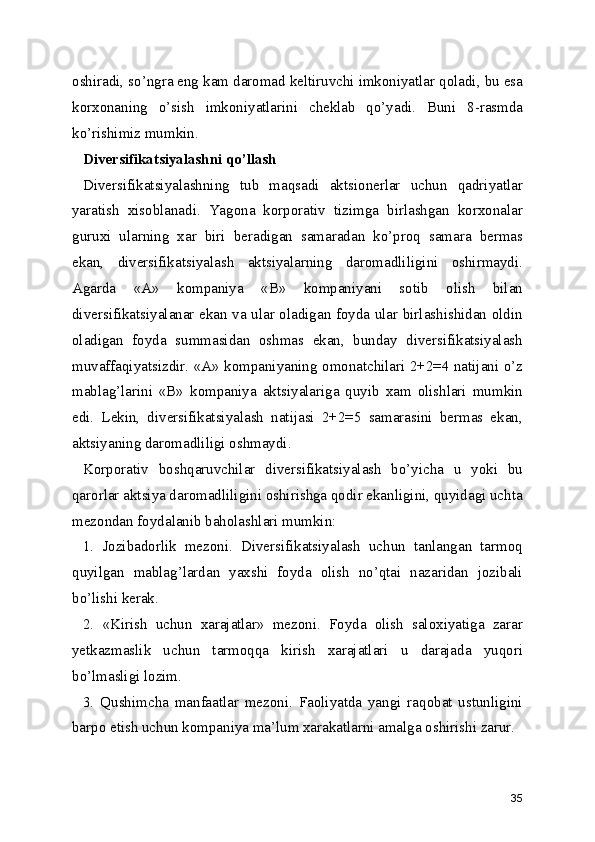 oshiradi, so’ngra eng kam daromad keltiruvchi imkoniyatlar qoladi, bu esa
korxonaning   o’sish   imkoniyatlarini   cheklab   qo’yadi.   Buni   8-rasmda
ko’rishimiz mumkin.
Diversifikatsiyalashni qo’llash
Diversifikatsiyalashning   tub   maqsadi   aktsionerlar   uchun   qadriyatlar
yaratish   xisoblanadi.   Yagona   korporativ   tizimga   birlashgan   korxonalar
guruxi   ularning   xar   biri   beradigan   samaradan   ko’proq   samara   bermas
ekan,   diversifikatsiyalash   aktsiyalarning   daromadliligini   oshirmaydi.
Agarda   «A»   kompaniya   «B»   kompaniyani   sotib   olish   bilan
diversifikatsiyalanar ekan va ular oladigan foyda ular birlashishidan oldin
oladigan   foyda   summasidan   oshmas   ekan,   bunday   diversifikatsiyalash
muvaffaqiyatsizdir. «A» kompaniyaning omonatchilari 2+2=4 natijani o’z
mablag’larini   «B»   kompaniya   aktsiyalariga   quyib   xam   olishlari   mumkin
edi.   Lekin,   diversifikatsiyalash   natijasi   2+2=5   samarasini   bermas   ekan,
aktsiyaning daromadliligi oshmaydi.
Korporativ   boshqaruvchilar   diversifikatsiyalash   bo’yicha   u   yoki   bu
qarorlar aktsiya daromadliligini oshirishga qodir ekanligini, quyidagi uchta
mezondan foydalanib baholashlari mumkin:
1.   Jozibadorlik   mezoni.   Diversifikatsiyalash   uchun   tanlangan   tarmoq
quyilgan   mablag’lardan   yaxshi   foyda   olish   no’qtai   nazaridan   jozibali
bo’lishi kerak.
2.   «Kirish   uchun   xarajatlar»   mezoni.   Foyda   olish   saloxiyatiga   zarar
yetkazmaslik   uchun   tarmoqqa   kirish   xarajatlari   u   darajada   yuqori
bo’lmasligi lozim.
3.   Qushimcha   manfaatlar   mezoni.   Faoliyatda   yangi   raqobat   ustunligini
barpo etish uchun kompaniya ma’lum xarakatlarni amalga oshirishi zarur.
35 