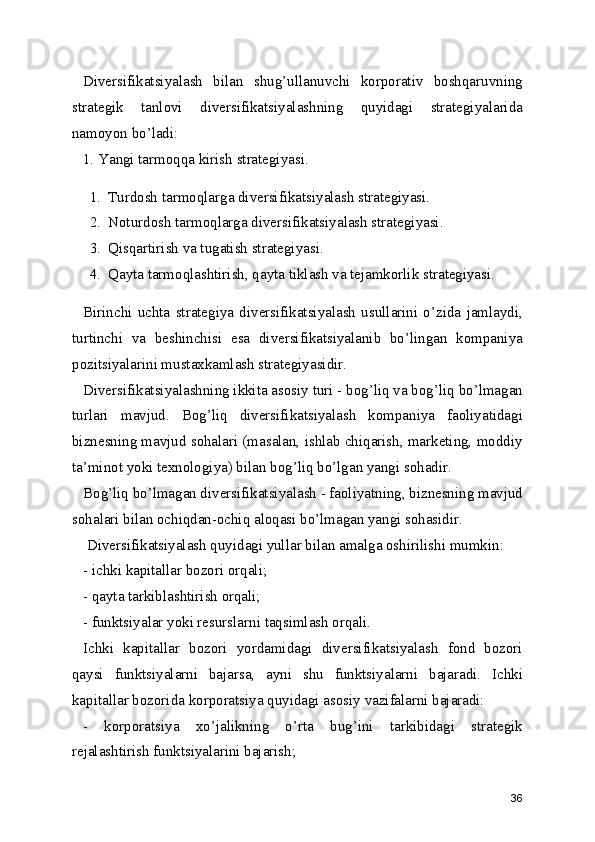 Diversifikatsiyalash   bilan   shug’ullanuvchi   korporativ   boshqaruvning
strategik   tanlovi   diversifikatsiyalashning   quyidagi   strategiyalarida
namoyon bo’ladi:
1. Yangi tarmoqqa kirish strategiyasi.
1. Turdosh tarmoqlarga diversifikatsiyalash strategiyasi.
2. Noturdosh tarmoqlarga diversifikatsiyalash strategiyasi.
3. Qisqartirish va tugatish strategiyasi.
4. Qayta tarmoqlashtirish, qayta tiklash va tejamkorlik strategiyasi.
Birinchi   uchta   strategiya   diversifikatsiyalash   usullarini   o’zida   jamlaydi,
turtinchi   va   beshinchisi   esa   diversifikatsiyalanib   bo’lingan   kompaniya
pozitsiyalarini mustaxkamlash strategiyasidir.
Diversifikatsiyalashning ikkita asosiy turi - bog’liq va bog’liq bo’lmagan
turlari   mavjud.   Bog’liq   diversifikatsiyalash   kompaniya   faoliyatidagi
biznesning mavjud sohalari (masalan, ishlab chiqarish, marketing, moddiy
ta’minot yoki texnologiya) bilan bog’liq bo’lgan yangi sohadir.
Bog’liq bo’lmagan diversifikatsiyalash - faoliyatning, biznesning mavjud
sohalari bilan ochiqdan-ochiq aloqasi bo’lmagan yangi sohasidir.
 Diversifikatsiyalash quyidagi yullar bilan amalga oshirilishi mumkin:
- ichki kapitallar bozori orqali;
- qayta tarkiblashtirish orqali;
- funktsiyalar yoki resurslarni taqsimlash orqali.
Ichki   kapitallar   bozori   yordamidagi   diversifikatsiyalash   fond   bozori
qaysi   funktsiyalarni   bajarsa,   ayni   shu   funktsiyalarni   bajaradi.   Ichki
kapitallar bozorida korporatsiya quyidagi asosiy vazifalarni bajaradi:
-   korporatsiya   xo’jalikning   o’rta   bug’ini   tarkibidagi   strategik
rejalashtirish funktsiyalarini bajarish;
36 