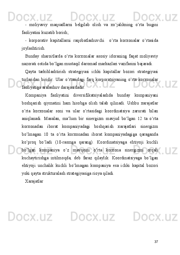 -   moliyaviy   maqsadlarni   belgilab   olish   va   xo’jalikning   o’rta   bugini
faoliyatini kuzatib borish;
-   korporativ   kapitallarni   raqobatlashuvchi     o’rta   korxonalar   o’rtasida
joylashtirish.
Bunday   sharoitlarda   o’rta   korxonalar   asosiy   idoraning   faqat   moliyaviy
nazorati ostida bo’lgan mustaqil daromad markazlari vazifasini bajaradi.
Qayta   tarkiblashtirish   strategiyasi   ichki   kapitallar   bozori   strategiyasi
turlaridan   biridir.   Ular   o’rtasidagi   farq   korporatsiyaning   o’rta   korxonalar
faoliyatiga aralashuv darajasidadir. 
Kompaniya   faoliyatini   diversifikatsiyalashda   bunday   kompaniyani
boshqarish   qiymatini   ham   hisobga   olish   talab   qilinadi.   Ushbu   xarajatlar
o’rta   korxonalar   soni   va   ular   o’rtasidagi   koordinatsiya   zarurati   bilan
aniqlanadi.   Masalan,   ma’lum   bir   sinergizm   mavjud   bo’lgan   12   ta   o’rta
korxonadan   iborat   kompaniyadagi   boshqarish   xarajatlari   sinergizm
bo’lmagan   10   ta   o’rta   korxonadan   iborat   kompaniyadagiga   qaraganda
ko’proq   bo’ladi   (10-rasmga   qarang).   Koordinatsiyaga   ehtiyoji   kuchli
bo’lgan   kompaniya   o’z   mavqeini   o’rta   korxona   sinergizmi   orqali
kuchaytirishga   intilmoqda,   deb   faraz   qilaylik.   Koordinatsiyaga   bo’lgan
ehtiyoji   unchalik   kuchli   bo’lmagan   kompaniya   esa   ichki   kapital   bozori
yoki qayta strukturalash strategiyasiga rioya qiladi.
Xarajatlar
 
 
  
 
 
 
         
37 