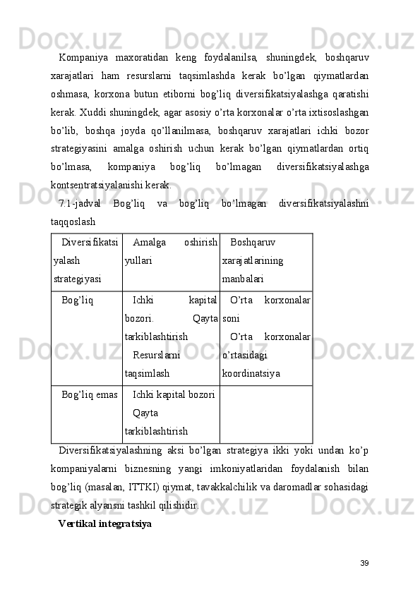 Kompaniya   maxoratidan   keng   foydalanilsa,   shuningdek,   boshqaruv
xarajatlari   ham   resurslarni   taqsimlashda   kerak   bo’lgan   qiymatlardan
oshmasa,   korxona   butun   etiborni   bog’liq   diversifikatsiyalashga   qaratishi
kerak. Xuddi shuningdek, agar asosiy o’rta korxonalar o’rta ixtisoslashgan
bo’lib,   boshqa   joyda   qo’llanilmasa,   boshqaruv   xarajatlari   ichki   bozor
strategiyasini   amalga   oshirish   uchun   kerak   bo’lgan   qiymatlardan   ortiq
bo’lmasa,   kompaniya   bog’liq   bo’lmagan   diversifikatsiyalashga
kontsentratsiyalanishi kerak.
7.1-jadval   Bog’liq   va   bog’liq   bo’lmagan   diversifikatsiyalashni
taqqoslash
Diversifikatsi
yalash
strategiyasi Amalga   oshirish
yullari Boshqaruv
xarajatlarining
manbalari
Bog’liq Ichki   kapital
bozori.   Qayta
tarkiblashtirish
Resurslarni
taqsimlash O’rta   korxonalar
soni
O’rta   korxonalar
o’rtasidagi
koordinatsiya
Bog’liq emas Ichki kapital bozori
Qayta
tarkiblashtirish
Diversifikatsiyalashning   aksi   bo’lgan   strategiya   ikki   yoki   undan   ko’p
kompaniyalarni   biznesning   yangi   imkoniyatlaridan   foydalanish   bilan
bog’liq (masalan, ITTKI) qiymat, tavakkalchilik va daromadlar sohasidagi
strategik alyansni tashkil qilishidir. 
Vertikal integratsiya
39 