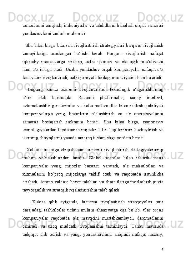 tomonlarini aniqlash, imkoniyatlar va tahdidlarni baholash orqali samarali
yondashuvlarni tanlash muhimdir.
   Shu bilan birga, biznesni rivojlantirish strategiyalari barqaror rivojlanish
tamoyillariga   asoslangan   bo‘lishi   kerak.   Barqaror   rivojlanish   nafaqat
iqtisodiy   maqsadlarga   erishish,   balki   ijtimoiy   va   ekologik   mas'uliyatni
ham   o‘z   ichiga   oladi.   Ushbu   yondashuv   orqali   kompaniyalar   nafaqat   o‘z
faoliyatini rivojlantiradi, balki jamiyat oldidagi mas'uliyatini ham bajaradi.
    Bugungi   kunda   biznesni   rivojlantirishda   texnologik   o‘zgarishlarning
o‘rni   ortib   bormoqda.   Raqamli   platformalar,   sun'iy   intellekt,
avtomatlashtirilgan   tizimlar   va   katta   ma'lumotlar   bilan   ishlash   qobiliyati
kompaniyalarga   yangi   bozorlarni   o‘zlashtirish   va   o‘z   operatsiyalarini
samarali   boshqarish   imkonini   beradi.   Shu   bilan   birga,   zamonaviy
texnologiyalardan foydalanish mijozlar bilan bog‘lanishni kuchaytirish va
ularning ehtiyojlarini yanada aniqroq tushunishga yordam beradi.
    Xalqaro   bozorga   chiqish   ham   biznesni   rivojlantirish   strategiyalarining
muhim   yo‘nalishlaridan   biridir.   Global   bozorlar   bilan   ishlash   orqali
kompaniyalar   yangi   mijozlar   bazasini   yaratadi,   o‘z   mahsulotlari   va
xizmatlarini   ko‘proq   mijozlarga   taklif   etadi   va   raqobatda   ustunlikka
erishadi. Ammo xalqaro bozor talablari va sharoitlariga moslashish puxta
tayyorgarlik va strategik rejalashtirishni talab qiladi.
      Xulosa   qilib   aytganda,   biznesni   rivojlantirish   strategiyalari   turli
darajadagi   tashkilotlar   uchun   muhim   ahamiyatga   ega   bo‘lib,   ular   orqali
kompaniyalar   raqobatda   o‘z   mavqeini   mustahkamlaydi,   daromadlarini
oshiradi   va   uzoq   muddatli   rivojlanishni   ta'minlaydi.   Ushbu   mavzuda
tadqiqot   olib   borish   va   yangi   yondashuvlarni   aniqlash   nafaqat   nazariy,
4 