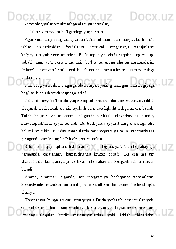 - texnologiyalar tez almashgandagi yuqotishlar;
- talabning mavxum bo’lgandagi yuqotishlar.
Agar kompaniyaning tashqi arzon ta’minot manbalari mavjud bo’lib, o’z
ishlab   chiqarishidan   foydalansa,   vertikal   integratsiya   xarajatlarni
ko’paytirib   yuborishi   mumkin.   Bu   kompaniya   ichida   raqobatning   yuqligi
sababli   xam   yo’z   berishi   mumkin   bo’lib,   bu   uning   shu’ba   korxonalarini
(etkazib   beruvchilarni)   ishlab   chiqarish   xarajatlarini   kamaytirishga
undamaydi.
Texnologiya keskin o’zgarganda kompaniyaning eskirgan texnologiyaga
bog’lanib qolish xavfi vujudga keladi. 
Talab  doimiy  bo’lganda  yuqoriroq  integratsiya  darajasi  mahsulot  ishlab
chiqarishni ishonchliroq ximoyalash va muvofiqlashtirishga imkon beradi.
Talab   beqaror   va   mavxum   bo’lganda   vertikal   integratsiyada   bunday
muvofiqlashtirish   qiyin   bo’ladi.   Bu   boshqaruv   qiymatining   o’sishiga   olib
kelishi   mumkin.   Bunday   sharoitlarda   tor   integratsiya   to’la   integratsiyaga
qaraganda xavfsizroq bo’lib chiqishi mumkin.
SHuni xam qayd qilib o’tish lozimki, tor integratsiya to’la integratsiyaga
qaraganda   xarajatlarni   kamaytirishga   imkon   beradi.   Bu   esa   ma’lum
sharoitlarda   kompaniyaga   vertikal   integratsiyani   kengaytirishga   imkon
beradi.
Ammo,   umuman   olganda,   tor   integratsiya   boshqaruv   xarajatlarini
kamaytirishi   mumkin   bo’lsa-da,   u   xarajatlarni   batamom   bartaraf   qila
olmaydi.
Kompaniya   bunga   teskari   strategiya   sifatida   yetkazib   beruvchilar   yoki
istemolchilar   bilan   o’zoq   muddatli   kontraktlardan   foydalanishi   mumkin.
Bunday   aloqalar   kredit   majburiyatlardan   yoki   ishlab   chiqarishni
41 