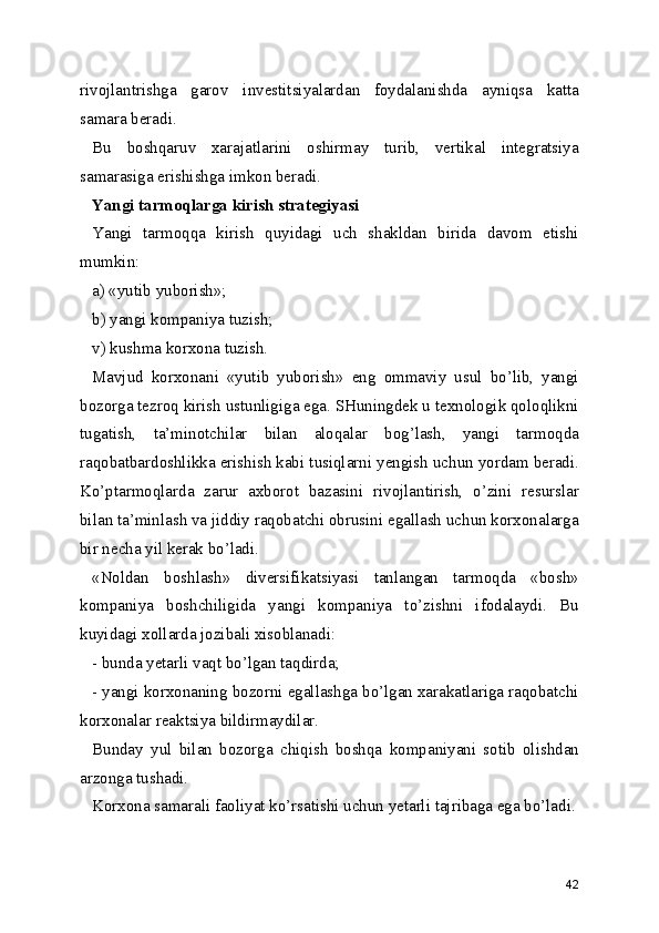 rivojlantrishga   garov   investitsiyalardan   foydalanishda   ayniqsa   katta
samara beradi. 
Bu   boshqaruv   xarajatlarini   oshirmay   turib,   vertikal   integratsiya
samarasiga erishishga imkon beradi. 
Yangi tarmoqlarga kirish strategiyasi
Yangi   tarmoqqa   kirish   quyidagi   uch   shakldan   birida   davom   etishi
mumkin:
a) «yutib yuborish»;
b) yangi kompaniya tuzish;
v) kushma korxona tuzish.
Mavjud   korxonani   «yutib   yuborish»   eng   ommaviy   usul   bo’lib,   yangi
bozorga tezroq kirish ustunligiga ega. SHuningdek u texnologik qoloqlikni
tugatish,   ta’minotchilar   bilan   aloqalar   bog’lash,   yangi   tarmoqda
raqobatbardoshlikka erishish kabi tusiqlarni yengish uchun yordam beradi.
Ko’ptarmoqlarda   zarur   axborot   bazasini   rivojlantirish,   o’zini   resurslar
bilan ta’minlash va jiddiy raqobatchi obrusini egallash uchun korxonalarga
bir necha yil kerak bo’ladi.
«Noldan   boshlash»   diversifikatsiyasi   tanlangan   tarmoqda   «bosh»
kompaniya   boshchiligida   yangi   kompaniya   to’zishni   ifodalaydi.   Bu
kuyidagi xollarda jozibali xisoblanadi:
- bunda yetarli vaqt bo’lgan taqdirda;
- yangi korxonaning bozorni egallashga bo’lgan xarakatlariga raqobatchi
korxonalar reaktsiya bildirmaydilar.
Bunday   yul   bilan   bozorga   chiqish   boshqa   kompaniyani   sotib   olishdan
arzonga tushadi.
Korxona samarali faoliyat ko’rsatishi uchun yetarli tajribaga ega bo’ladi.
42 