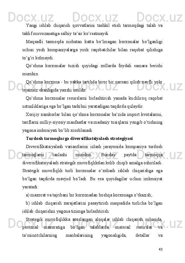 Yangi   ishlab   chiqarish   quvvatlarini   tashkil   etish   tarmoqdagi   talab   va
taklif muvozanatiga salbiy ta’sir ko’rsatmaydi.
Maqsadli   tarmoqda   nisbatan   katta   bo’lmagan   korxonalar   bo’lganligi
uchun   yosh   kompaniyalarga   yirik   raqobatchilar   bilan   raqobat   qilishiga
to’g’ri kelmaydi.
Qo’shma   korxonalar   tuzish   quyidagi   xollarda   foydali   samara   berishi
mumkin.
Qo’shma korxona - bu yakka tartibda biror bir narsani qilish xavfli yoki
tejamsiz ekanligida yaxshi usuldir.
Qo’shma   korxonalar   resurslarni   birlashtirish   yanada   kuchliroq   raqobat
ustunliklariga ega bo’lgan tarkibni yaratadigan taqdirda qulaydir.
Xorijiy xamkorlar bilan qo’shma korxonalar ba’zida import kvotalarini,
tariflarni milliy-siyosiy manfaatlar va madaniy tusiqlarni yengib o’tishning
yagona imkoniyati bo’lib xisoblanadi.
Turdosh tarmoqlarga diversifikatsiyalash strategiyasi
Diversifikatsiyalash   variantlarini   izlash   jarayonida   kompaniya   turdosh
tarmoqlarni   tanlashi   mumkin.   Bunday   paytda   tarmoqqa
diversifikatsiyalash strategik muvofiqlikdan kelib chiqib amalga oshiriladi.
Strategik   muvofiqlik   turli   korxonalar   o’xshash   ishlab   chiqarishga   ega
bo’lgan   taqdirda   mavjud   bo’ladi.   Bu   esa   quyidagilar   uchun   imkoniyat
yaratadi:
a) maxorat va tajribani bir korxonadan boshqa korxonaga o’tkazish;
b)   ishlab   chiqarish   xarajatlarini   pasaytirish   maqsadida   turlicha   bo’lgan
ishlab chiqarishni yagona tizimga birlashtirish.
Strategik   muvofiqlikka   asoslangan   aloqalar   ishlab   chiqarish   sohasida,
personal   maxoratiga   bo’lgan   talablarda,   materail   resurslar   va
ta’minotchilarning   manbalarining   yagonaligida,   detallar   va
43 