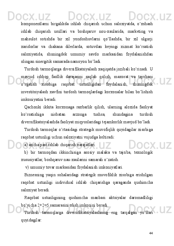 komponentlarni   birgalikda   ishlab   chiqarish   uchun   saloxiyatda,   o’xshash
ishlab   chiqarish   usullari   va   boshqaruv   nou-xaularida,   marketing   va
mahsulot   sotishda   bir   xil   yondoshuvlarni   qo’llashda,   bir   xil   ulgurji
xaridorlar   va   chakana   dilerlarda,   sotuvdan   keyingi   xizmat   ko’rsatish
saloxiyatida,   shuningdek   umumiy   savdo   markasidan   foydalanishdan
olingan sinergitik samarada namoyon bo’ladi.
Turdosh tarmoqlarga diversifikatsiyalash xaqiqatda jozibali ko’rinadi. U
mavjud   ishbop   faollik   darajasini   saqlab   qolish,   maxorat   va   tajribani
o’rgatish   xisobiga   raqobat   ustunligidan   foydalanish,   shuningdek
investitsiyalash   xavfini   turdosh   tarmoqlardagi   korxonalar   bilan   bo’lishish
imkoniyatini beradi.
Qachonki   ikkita   korxonaga   raxbarlik   qilish,   ularning   aloxida   faoliyat
ko’rsatishiga   nisbatan   arzonga   tushsa,   shundagina   turdosh
diversifikatsiyalashda faoliyat miqyoslaridagi tejamkorlik mavjud bo’ladi.
Turdosh tarmoqlar o’rtasidagi strategik muvofiqlik quyidagilar xisobiga
raqobat ustunligi uchun saloxiyatni vujudga keltiradi:
a) ancha past ishlab chiqarish xarajatlari.
b)   bir   tarmoqdan   ikkinchisiga   asosiy   malaka   va   tajriba,   texnologik
xususiyatlar, boshqaruv nau-xaularini samarali o’zatish.
 v) umumiy tovar markasidan foydalanish imkoniyatlari.
Biznesning   yaqin   sohalaridagi   strategik   muvofiklik   xisobiga   erishilgan
raqobat   ustunligi   individual   ishlab   chiqarishga   qaraganda   qushimcha
saloxiyat beradi.
Raqobat   ustunligining   qushimcha   manbasi   aktsiyalar   daromadliligi
bo’yicha 2+2=5 samarasini olish imkonini beradi.
Turdosh   tarmoqlarga   diversifikatsiyalashning   eng   tarqalgan   yo’llari
quyidagilar:
44 