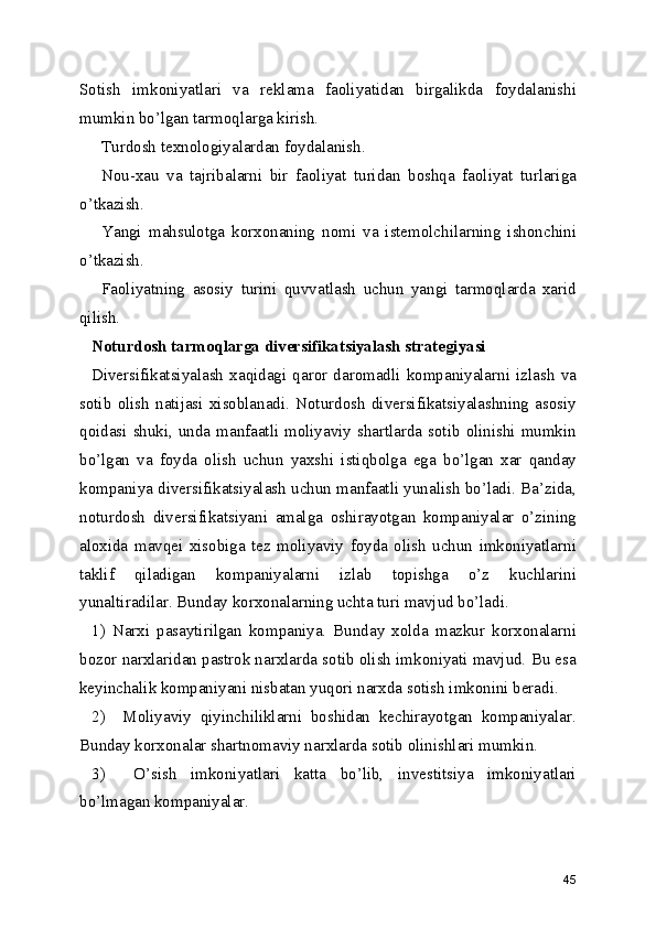 Sotish   imkoniyatlari   va   reklama   faoliyatidan   birgalikda   foydalanishi
mumkin bo’lgan tarmoqlarga kirish.
Turdosh texnologiyalardan foydalanish.
Nou-xau   va   tajribalarni   bir   faoliyat   turidan   boshqa   faoliyat   turlariga
o’tkazish.
Yangi   mahsulotga   korxonaning   nomi   va   istemolchilarning   ishonchini
o’tkazish.
Faoliyatning   asosiy   turini   quvvatlash   uchun   yangi   tarmoqlarda   xarid
qilish.
Noturdosh tarmoqlarga diversifikatsiyalash strategiyasi
Diversifikatsiyalash   xaqidagi   qaror   daromadli   kompaniyalarni   izlash   va
sotib   olish   natijasi   xisoblanadi.   Noturdosh   diversifikatsiyalashning   asosiy
qoidasi shuki, unda manfaatli moliyaviy shartlarda sotib olinishi mumkin
bo’lgan   va   foyda   olish   uchun   yaxshi   istiqbolga   ega   bo’lgan   xar   qanday
kompaniya diversifikatsiyalash uchun manfaatli yunalish bo’ladi. Ba’zida,
noturdosh   diversifikatsiyani   amalga   oshirayotgan   kompaniyalar   o’zining
aloxida   mavqei   xisobiga   tez   moliyaviy   foyda   olish   uchun   imkoniyatlarni
taklif   qiladigan   kompaniyalarni   izlab   topishga   o’z   kuchlarini
yunaltiradilar. Bunday korxonalarning uchta turi mavjud bo’ladi.
1)   Narxi   pasaytirilgan   kompaniya.   Bunday   xolda   mazkur   korxonalarni
bozor narxlaridan pastrok narxlarda sotib olish imkoniyati mavjud. Bu esa
keyinchalik kompaniyani nisbatan yuqori narxda sotish imkonini beradi.
2)     Moliyaviy   qiyinchiliklarni   boshidan   kechirayotgan   kompaniyalar.
Bunday korxonalar shartnomaviy narxlarda sotib olinishlari mumkin.
3)     O’sish   imkoniyatlari   katta   bo’lib,   investitsiya   imkoniyatlari
bo’lmagan kompaniyalar.
45 
