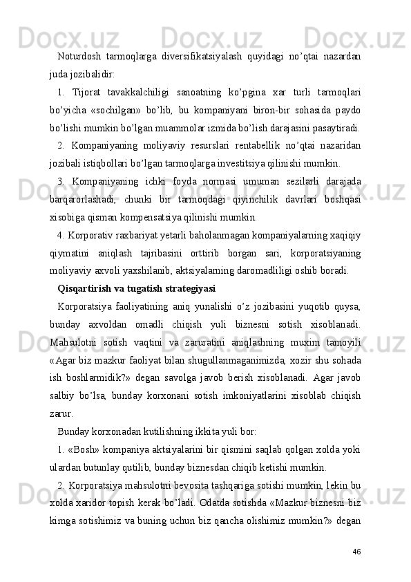 Noturdosh   tarmoqlarga   diversifikatsiyalash   quyidagi   no’qtai   nazardan
juda jozibalidir:
1.   Tijorat   tavakkalchiligi   sanoatning   ko’pgina   xar   turli   tarmoqlari
bo’yicha   «sochilgan»   bo’lib,   bu   kompaniyani   biron-bir   sohasida   paydo
bo’lishi mumkin bo’lgan muammolar izmida bo’lish darajasini pasaytiradi.
2.   Kompaniyaning   moliyaviy   resurslari   rentabellik   no’qtai   nazaridan
jozibali istiqbollari bo’lgan tarmoqlarga investitsiya qilinishi mumkin.
3.   Kompaniyaning   ichki   foyda   normasi   umuman   sezilarli   darajada
barqarorlashadi,   chunki   bir   tarmoqdagi   qiyinchilik   davrlari   boshqasi
xisobiga qisman kompensatsiya qilinishi mumkin.
4. Korporativ raxbariyat yetarli baholanmagan kompaniyalarning xaqiqiy
qiymatini   aniqlash   tajribasini   orttirib   borgan   sari,   korporatsiyaning
moliyaviy axvoli yaxshilanib, aktsiyalarning daromadliligi oshib boradi.
Qisqartirish va tugatish strategiyasi
Korporatsiya   faoliyatining   aniq   yunalishi   o’z   jozibasini   yuqotib   quysa,
bunday   axvoldan   omadli   chiqish   yuli   biznesni   sotish   xisoblanadi.
Mahsulotni   sotish   vaqtini   va   zaruratini   aniqlashning   muxim   tamoyili
«Agar biz mazkur faoliyat bilan shugullanmaganimizda, xozir shu sohada
ish   boshlarmidik?»   degan   savolga   javob   berish   xisoblanadi.   Agar   javob
salbiy   bo’lsa,   bunday   korxonani   sotish   imkoniyatlarini   xisoblab   chiqish
zarur.
Bunday korxonadan kutilishning ikkita yuli bor:
1. «Bosh» kompaniya aktsiyalarini bir qismini saqlab qolgan xolda yoki
ulardan butunlay qutilib, bunday biznesdan chiqib ketishi mumkin.
2. Korporatsiya mahsulotni bevosita tashqariga sotishi mumkin, lekin bu
xolda xaridor topish kerak bo’ladi. Odatda sotishda «Mazkur biznesni biz
kimga sotishimiz va buning uchun biz qancha olishimiz mumkin?» degan
46 
