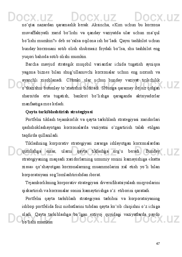 no’qtai   nazardan   qaramaslik   kerak.   Aksincha,   «Kim   uchun   bu   korxona
muvaffakiyatli   xarid   bo’lishi   va   qanday   vaziyatda   ular   uchun   ma’qul
bo’lishi mumkin?» deb so’ralsa oqilona ish bo’ladi. Qaysi tashkilot uchun
bunday   korxonani   sotib   olish   shubxasiz   foydali   bo’lsa,   shu   tashkilot   eng
yuqori bahoda sotib olishi mumkin.
Barcha   mavjud   strategik   muqobil   variantlar   ichida   tugatish   ayniqsa
yagona   biznes   bilan   shug’ullanuvchi   korxonalar   uchun   eng   noxush   va
ayanchli   xisoblanadi.   CHunki   ular   uchun   bunday   vaziyat   tirikchilik
o’tkazishni butunlay to’xtatishni bildiradi. SHunga qaramay ilojsiz qolgan
sharoitda   erta   tugatish,   bankrot   bo’lishga   qaraganda   aktsiyadorlar
manfaatiga mos keladi.
Qayta tarkiblashtirish strategiyasi
Portfelni   tiklash   tejamkorlik   va   qayta   tarkiblash   strategiyasi   xaridorlari
qashshoklashayotgan   korxonalarda   vaziyatni   o’zgartirish   talab   etilgan
taqdirda qullaniladi.
Tiklashning   korporativ   strategiyasi   zararga   ishlayotgan   korxonalardan
qutulishga   emas,   ularni   qayta   tiklashga   urg’u   beradi.   Bunday
strategiyaning  maqsadi xaridorlarning  umumiy sonini kamayishiga  «katta
xissa»   qo’shayotgan   korxonalarning   muammolarini   xal   etish   yo’li   bilan
korporatsiyani sog’lomlashtirishdan iborat.
Tejamkorlikning korporativ strategiyasi diversifikatsiyalash miqyoslarini
qiskartirish va korxonalar sonini kamaytirishga o’z  etiborini qaratadi.
Portfelni   qayta   tarkiblash   strategiyasi   tarkibni   va   korporatsiyaning
ishbop portfelida foiz nisbatlarini tubdan qayta ko’rib chiqishni o’z ichiga
oladi.   Qayta   tarkiblashga   bo’lgan   extiyoj   quyidagi   vaziyatlarda   paydo
bo’lishi mumkin:
47 