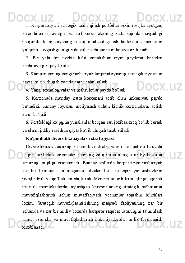 1.   Korporatsiyani   strategik   tahlil   qilish   portfelda   sekin   rivojlanayotgan,
zarar   bilan   ishlayotgan   va   zaif   korxonalarning   katta   xajmda   mavjudligi
natijasida   kompaniyaning   o’zoq   muddatdagi   istiqbollari   o’z   jozibasini
yo’qotib quyganligi to’grisida xulosa chiqarish imkoniyatini beradi.
2.   Bir   yoki   bir   nechta   kalit   yunalishlar   qiyin   paytlarni   boshdan
kechirayotgan paytlarida.
3. Kompaniyaning yangi raxbariyati korporatsiyaning strategik siyosatini
qayta ko’rib chiqish xaqida qaror qabul qiladi.
4. Yangi texnologiyalar va mahsulotlar paydo bo’ladi.
5.   Korxonada   shunday   katta   korxonani   sotib   olish   imkoniyati   paydo
bo’ladiki,   bunday   loyixani   moliyalash   uchun   kichik   korxonalarni   sotish
zarur bo’ladi.
6. Portfeldagi ko’pgina yunalishlar borgan sari jozibasizroq bo’lib boradi
va ularni jiddiy ravishda qayta ko’rib chiqish talab etiladi.     
Ko’pmillatli diversifikatsiyalash strategiyasi
Diversifikatsiyalashning   ko’pmillatli   strategiyasini   farqlantirib   turuvchi
belgisi   portfelda   korxonalar   sonining   va   qamrab   olingan   milliy   bozorlar
sonining   ko’pligi   xisoblanadi.   Bunday   xollarda   korporatsiya   raxbariyati
xar   bir   tarmoqqa   bo’lmaganda   bittadan   turli   strategik   yondoshuvlarni
rivojlantirib va qo’llab borishi kerak. Menejerlar turli tarmoqlarga tegishli
va   turli   mamlakatlarda   joylashgan   korxonalarning   strategik   tadbirlarini
muvofiqlashtirish   uchun   muvaffaqiyatli   yechimlar   topishni   bilishlari
lozim.   Strategik   muvofiqlashtirishning   maqsadi   faoliyatining   xar   bir
sohasida va xar bir milliy bozorda barqaror raqobat ustunligini ta’minlash
uchun   resurslar   va   muvofiqlashtirish   imkoniyatlaridan   to’lik   foydalanish
xisoblanadi.
48 