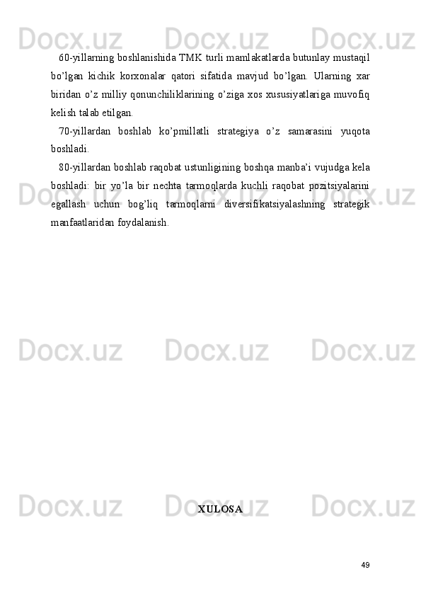 60-yillarning boshlanishida TMK turli mamlakatlarda butunlay mustaqil
bo’lgan   kichik   korxonalar   qatori   sifatida   mavjud   bo’lgan.   Ularning   xar
biridan o’z milliy qonunchiliklarining o’ziga xos xususiyatlariga muvofiq
kelish talab etilgan.
70-yillardan   boshlab   ko’pmillatli   strategiya   o’z   samarasini   yuqota
boshladi.
80-yillardan boshlab raqobat ustunligining boshqa manba’i vujudga kela
boshladi:   bir   yo’la   bir   nechta   tarmoqlarda   kuchli   raqobat   pozitsiyalarini
egallash   uchun   bog’liq   tarmoqlarni   diversifikatsiyalashning   strategik
manfaatlaridan foydalanish.
XULOSA
49 