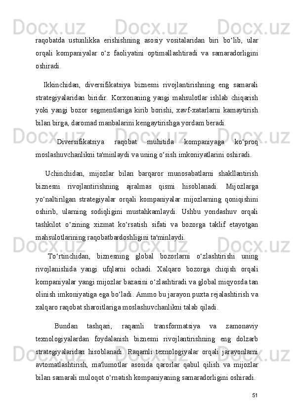 raqobatda   ustunlikka   erishishning   asosiy   vositalaridan   biri   bo‘lib,   ular
orqali   kompaniyalar   o‘z   faoliyatini   optimallashtiradi   va   samaradorligini
oshiradi.
    Ikkinchidan,   diversifikatsiya   biznesni   rivojlantirishning   eng   samarali
strategiyalaridan   biridir.   Korxonaning   yangi   mahsulotlar   ishlab   chiqarish
yoki   yangi   bozor   segmentlariga   kirib   borishi,   xavf-xatarlarni   kamaytirish
bilan birga, daromad manbalarini kengaytirishga yordam beradi.   
    Diversifikatsiya   raqobat   muhitida   kompaniyaga   ko‘proq
moslashuvchanlikni ta'minlaydi va uning o‘sish imkoniyatlarini oshiradi.
    Uchinchidan,   mijozlar   bilan   barqaror   munosabatlarni   shakllantirish
biznesni   rivojlantirishning   ajralmas   qismi   hisoblanadi.   Mijozlarga
yo‘naltirilgan   strategiyalar   orqali   kompaniyalar   mijozlarning   qoniqishini
oshirib,   ularning   sodiqligini   mustahkamlaydi.   Ushbu   yondashuv   orqali
tashkilot   o‘zining   xizmat   ko‘rsatish   sifati   va   bozorga   taklif   etayotgan
mahsulotlarining raqobatbardoshligini ta'minlaydi.
    To‘rtinchidan,   biznesning   global   bozorlarni   o‘zlashtirishi   uning
rivojlanishida   yangi   ufqlarni   ochadi.   Xalqaro   bozorga   chiqish   orqali
kompaniyalar yangi mijozlar bazasini o‘zlashtiradi va global miqyosda tan
olinish imkoniyatiga ega bo‘ladi. Ammo bu jarayon puxta rejalashtirish va
xalqaro raqobat sharoitlariga moslashuvchanlikni talab qiladi.
    Bundan   tashqari,   raqamli   transformatsiya   va   zamonaviy
texnologiyalardan   foydalanish   biznesni   rivojlantirishning   eng   dolzarb
strategiyalaridan   hisoblanadi.   Raqamli   texnologiyalar   orqali   jarayonlarni
avtomatlashtirish,   ma'lumotlar   asosida   qarorlar   qabul   qilish   va   mijozlar
bilan samarali muloqot o‘rnatish kompaniyaning samaradorligini oshiradi.
51 