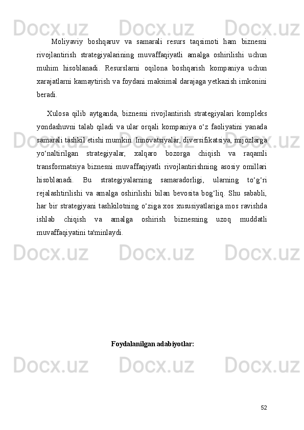       Moliyaviy   boshqaruv   va   samarali   resurs   taqsimoti   ham   biznesni
rivojlantirish   strategiyalarining   muvaffaqiyatli   amalga   oshirilishi   uchun
muhim   hisoblanadi.   Resurslarni   oqilona   boshqarish   kompaniya   uchun
xarajatlarni kamaytirish va foydani maksimal darajaga yetkazish imkonini
beradi.
      Xulosa   qilib   aytganda,   biznesni   rivojlantirish   strategiyalari   kompleks
yondashuvni   talab   qiladi   va   ular   orqali   kompaniya   o‘z   faoliyatini   yanada
samarali tashkil etishi mumkin. Innovatsiyalar, diversifikatsiya, mijozlarga
yo‘naltirilgan   strategiyalar,   xalqaro   bozorga   chiqish   va   raqamli
transformatsiya   biznesni   muvaffaqiyatli   rivojlantirishning   asosiy   omillari
hisoblanadi.   Bu   strategiyalarning   samaradorligi,   ularning   to‘g‘ri
rejalashtirilishi   va   amalga   oshirilishi   bilan   bevosita   bog‘liq.   Shu   sababli,
har  bir  strategiyani tashkilotning  o‘ziga xos xususiyatlariga mos ravishda
ishlab   chiqish   va   amalga   oshirish   biznesning   uzoq   muddatli
muvaffaqiyatini ta'minlaydi.
 Foydalanilgan adabiyotlar:
52 