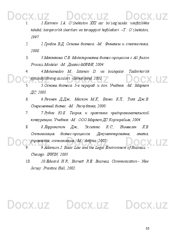 1. 1.Karimov   I.A.   O`zbekiston   XXI   asr   bo`sag`asida:   xavfsizlikka
tahdid, barqarorlik shartlari  va taraqqiyot  kafolatlari. –T.: O`zbekiston,
1997. 
2. 2.Грибов   В.Д.   Основы   бизнеса.   -М.:   Финансы   и   статистика,
2000. 
3. 3.Маклакова С.В. Моделирование бизнес-процессов с All fusion
Process Modeler. -М.: Диалог-МИФИ, 2004. 
4. 4.Muhamеdov   M.,   Istamov   D.   va   boshqalar.   Tadbirkorlik
iqtisodiyotining asoslari. -Samarqand, 2001. 
5. 5.Основы   бизнеса.   5-е   перераб.   и   доп.   Учебник.   -М.:   Маркет
ДС, 2003. 
6. 6.Речмен   Д.Дж.,   Мескон   М.Х.,   Блови   К.Л.,   Тилл   Дж.В.
Современный бизнес. -М.: Республика, 2000. 
7. 7.Рубин   Ю.Б.   Теория   и   практика   предпринимательской
конкуренции. Учебник. -М.: ООО Марлет ДС Корпорейшн, 2004. 
8. 8.Харрингтон   Дж.,   Эсселинг   К.С.,   Нимвеген   Х.В.
Оптимизация   бизнес-процессов.   Документирование,   анализ,
управление, оптимизация. -М.: Азбука, 2002. 
9. 9.Adamson J. Basic Law and the Legal Environment of Business. -
Chicago: IRWIN, 2003 
10. 10.Edward   H.R.,   Burnett   R.E.   Business   Communication.-   New
Jersey: Prentice Hall, 2002. 
53 