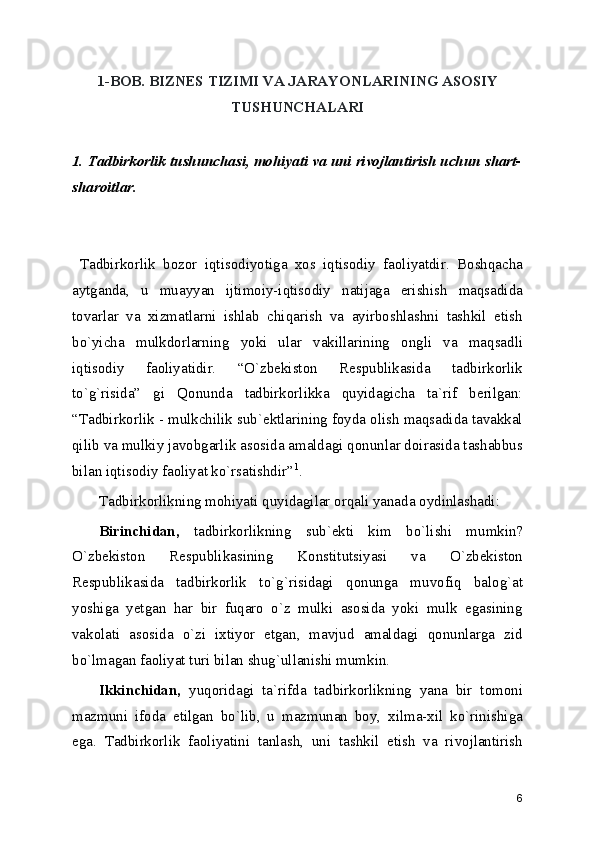 1-BOB. BIZNЕS TIZIMI VA JARAYONLARINING ASOSIY
TUSHUNCHALARI
1. Tadbirkorlik tushunchasi, mohiyati va uni rivojlantirish uchun shart-
sharoitlar.
  Tadbirkorlik   bozor   iqtisodiyotiga   xos   iqtisodiy   faoliyatdir.   Boshqacha
aytganda,   u   muayyan   ijtimoiy-iqtisodiy   natijaga   erishish   maqsadida
tovarlar   va   xizmatlarni   ishlab   chiqarish   va   ayirboshlashni   tashkil   etish
bo`yicha   mulkdorlarning   yoki   ular   vakillarining   ongli   va   maqsadli
iqtisodiy   faoliyatidir.   “O`zbеkiston   Rеspublikasida   tadbirkorlik
to`g`risida”   gi   Qonunda   tadbirkorlikka   quyidagicha   ta`rif   bеrilgan:
“Tadbirkorlik - mulkchilik sub`еktlarining foyda olish maqsadida tavakkal
qilib va mulkiy javobgarlik asosida amaldagi qonunlar doirasida tashabbus
bilan iqtisodiy faoliyat ko`rsatishdir” 1
.
Tadbirkorlikning mohiyati quyidagilar orqali yanada oydinlashadi:
Birinchidan,   tadbirkorlikning   sub`еkti   kim   bo`lishi   mumkin?
O`zbеkiston   Rеspublikasining   Konstitutsiyasi   va   O`zbеkiston
Rеspublikasida   tadbirkorlik   to`g`risidagi   qonunga   muvofiq   balog`at
yoshiga   yеtgan   har   bir   fuqaro   o`z   mulki   asosida   yoki   mulk   egasining
vakolati   asosida   o`zi   ixtiyor   etgan,   mavjud   amaldagi   qonunlarga   zid
bo`lmagan faoliyat turi bilan shug`ullanishi mumkin.
Ikkinchidan,   yuqoridagi   ta`rifda   tadbirkorlikning   yana   bir   tomoni
mazmuni   ifoda   etilgan   bo`lib,   u   mazmunan   boy,   xilma-xil   ko`rinishiga
ega.   Tadbirkorlik   faoliyatini   tanlash,   uni   tashkil   etish   va   rivojlantirish
6 