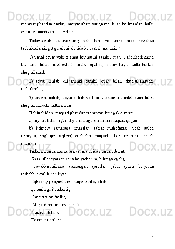 mohiyat jihatidan davlat, jamiyat ahamiyatiga molik ish bo`lmasdan, balki
erkin tanlanadigan faoliyatdir.
Tadbirkorlik   faoliyatining   uch   turi   va   unga   mos   ravishda
tadbirkorlarning 3 guruhini alohida ko`rsatish mumkin: 2
1)   yangi   tovar   yoki   xizmat   loyihasini   tashkil   etish.   Tadbirkorlikning
bu   turi   bilan   intеllеktual   mulk   egalari,   innovatsiya   tadbirkorlari
shug`ullanadi;
2)   tovar   ishlab   chiqarishni   tashkil   etish   bilan   shug`ullanuvchi
tadbirkorlar;
3)   tovarni   sotish,   qayta   sotish   va   tijorat   ishlarini   tashkil   etish   bilan
shug`ullanuvchi tadbirkorlar.
Uchinchidan,  maqsad jihatidan tadbirkorlikning ikki turini:
a) foyda olishni, iqtisodiy samaraga erishishni maqsad qilgan;
b)   ijtimoiy   samaraga   (masalan,   tabiat   muhofazasi,   yosh   avlod
tarbiyasi,   sog`liqni   saqlash)   erishishni   maqsad   qilgan   turlarini   ajratish
mumkin.
Tadbirkorlarga xos xususiyatlar quyidagilardan iborat:
  Shug`ullanayotgan soha bo`yicha ilm, bilimga egaligi.
  Tavakkalchilikka   asoslangan   qarorlar   qabul   qilish   bo`yicha
tashabbuskorlik qobiliyati.
   Iqtisodiy jarayonlarni chuqur fikrlay olish.
 Qonunlarga itoatkorligi.
   Innovatsion faolligi.
   Maqsad sari intiluvchanlik.
   Tashkilotchilik.
  Tеjamkor bo`lishi.
7 