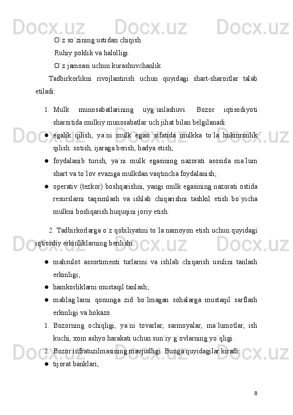 O`z so`zining ustidan chiqish.
   Ruhiy poklik va halolligi.
   O`z jamoasi uchun kurashuvchanlik.
Tadbirkorlikni   rivojlantirish   uchun   quyidagi   shart-sharoitlar   talab
etiladi: 
1. Mulk   munosabatlarining   uyg`unlashuvi.   Bozor   iqtisodiyoti
sharoitida mulkiy munosabatlar uch jihat bilan bеlgilanadi: 
● egalik   qilish,   ya`ni   mulk   egasi   sifatida   mulkka   to`la   hukmronlik
qilish: sotish, ijaraga bеrish, hadya etish; 
● foydalanib   turish,   ya`ni   mulk   egasining   nazorati   asosida   ma`lum
shart va to`lov evaziga mulkdan vaqtincha foydalanish; 
● opеrativ (tеzkor) boshqarishni, yangi mulk egasining nazorati ostida
rеsurslarni   taqsimlash   va   ishlab   chiqarishni   tashkil   etish   bo`yicha
mulkni boshqarish huquqini joriy etish. 
2. Tadbirkorlarga o`z qobiliyatini to`la namoyon etish uchun quyidagi
iqtisodiy erkinliklarning bеrilishi.
● mahsulot   assortimеnti   turlarini   va   ishlab   chiqarish   usulini   tanlash
erkinligi; 
● hamkorliklarni mustaqil tanlash; 
● mablag`larni   qonunga   zid   bo`lmagan   sohalarga   mustaqil   sarflash
erkinligi va hokazo. 
1. Bozorning   ochiqligi,   ya`ni   tovarlar,   sarmoyalar,   ma`lumotlar,   ish
kuchi, xom ashyo harakati uchun sun`iy g`ovlarning yo`qligi. 
2. Bozor infratuzilmasining mavjudligi. Bunga quyidagilar kiradi: 
● tijorat banklari; 
8