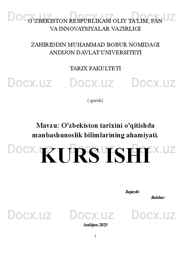 O’ZBEKISTON RESPUBLIKASI OLIY TA’LIM, FAN
VA INNOVATSIYALAR VAZIRLIGI
ZAHIRIDDIN MUHAMMAD BOBUR NOMIDAGI
ANDIJON DAVLAT UNIVERSITETI
TARIX FAKULTETI
(-guruh)
Mavzu:  O'zbekiston tarixini o'qitishda
manbashunoslik bilimlarining ahamiyati.
KURS ISHI
                                                                       Bajardi:   
Rahbar:
Andijon-2025
1 