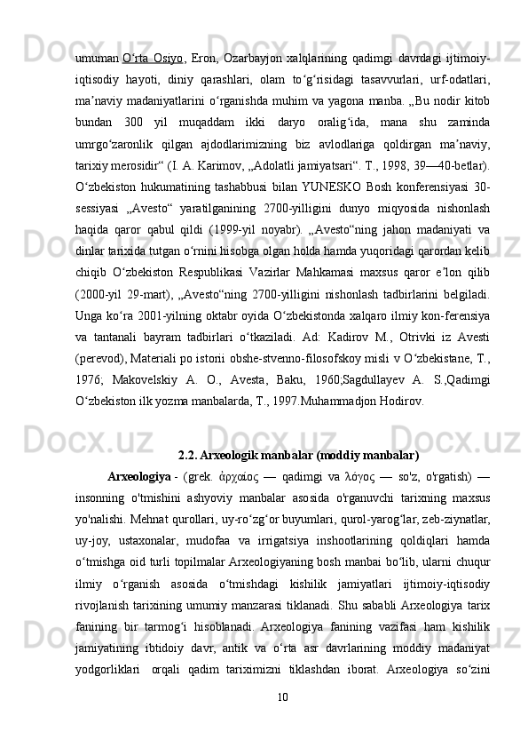 umuman   O rta   Osiyoʻ ,   Eron,   Ozarbayjon   xalqlarining   qadimgi   davrdagi   ijtimoiy-
iqtisodiy   hayoti,   diniy   qarashlari,   olam   to g risidagi   tasavvurlari,   urf-odatlari,	
ʻ ʻ
ma naviy   madaniyatlarini   o rganishda   muhim   va   yagona   manba.   „Bu   nodir   kitob	
ʼ ʻ
bundan   300   yil   muqaddam   ikki   daryo   oralig ida,   mana   shu   zaminda	
ʻ
umrgo zaronlik   qilgan   ajdodlarimizning   biz   avlodlariga   qoldirgan   ma naviy,	
ʻ ʼ
tarixiy merosidir“ (I.   A.   Karimov, „Adolatli jamiyatsari“. T., 1998, 39—40-betlar).
O zbekiston   hukumatining   tashabbusi   bilan   YUNESKO   Bosh   konferensiyasi   30-	
ʻ
sessiyasi   „Avesto“   yaratilganining   2700-yilligini   dunyo   miqyosida   nishonlash
haqida   qaror   qabul   qildi   (1999-yil   noyabr).   „Avesto“ning   jahon   madaniyati   va
dinlar tarixida tutgan o rnini hisobga olgan holda hamda yuqoridagi qarordan kelib	
ʻ
chiqib   O zbekiston   Respublikasi   Vazirlar   Mahkamasi   maxsus   qaror   e lon   qilib	
ʻ ʼ
(2000-yil   29-mart),   „Avesto“ning   2700-yilligini   nishonlash   tadbirlarini   belgiladi.
Unga ko ra 2001-yilning oktabr  oyida O zbekistonda xalqaro ilmiy kon-ferensiya
ʻ ʻ
va   tantanali   bayram   tadbirlari   o tkaziladi.   Ad:   Kadirov   M.,   Otrivki   iz   Avesti	
ʻ
(perevod), Materiali po istorii obshe-stvenno-filosofskoy misli v O zbekistane, T.,	
ʻ
1976;   Makovelskiy   A.   O.,   Avesta,   Baku,   1960;Sagdullayev   A.   S.,Qadimgi
O zbekiston ilk yozma manbalarda, T., 1997.Muhammadjon Hodirov. 	
ʻ
2.2.  Arxeologik manbalar (moddiy manbalar)
Arxeologiya   -   (grek.   ρχαίος   —   qadimgi   va   λόγος   —   so'z,   o'rgatish)   —	
ἀ
insonning   o'tmishini   ashyoviy   manbalar   asosida   o'rganuvchi   tarixning   maxsus
yo'nalishi. Mehnat qurollari, uy-ro zg or buyumlari, qurol-yarog lar, zeb-ziynatlar,	
ʻ ʻ ʻ
uy-joy,   ustaxonalar,   mudofaa   va   irrigatsiya   inshootlarining   qoldiqlari   hamda
o tmishga oid turli topilmalar Arxeologiyaning bosh manbai bo lib, ularni chuqur	
ʻ ʻ
ilmiy   o rganish   asosida   o tmishdagi   kishilik   jamiyatlari   ijtimoiy-iqtisodiy	
ʻ ʻ
rivojlanish   tarixining   umumiy   manzarasi   tiklanadi.   Shu   sababli  Arxeologiya   tarix
fanining   bir   tarmog i   hisoblanadi.   Arxeologiya   fanining   vazifasi   ham   kishilik	
ʻ
jamiyatining   ibtidoiy   davr,   antik   va   o‘rta   asr   davrlarining   moddiy   madaniyat
yodgorliklari     orqali   qadim   tariximizni   tiklashdan   iborat.   Arxeologiya   so zini	
ʻ
10 