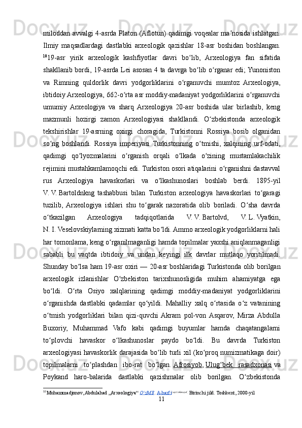 miloddan avvalgi 4-asrda Platon (Aflotun) qadimgi voqealar ma nosida ishlatgan.ʼ
Ilmiy   maqsadlardagi   dastlabki   arxeologik   qazishlar   18-asr   boshidan   boshlangan.
10
19-asr   yirik   arxeologik   kashfiyotlar   davri   bo lib,   Arxeologiya   fan   sifatida	
ʻ
shakllanib bordi, 19-asrda Lei  asosan 4 ta davrga bo lib o rganar  edi;  Yunoniston	
ʻ ʻ
va   Rimning   quldorlik   davri   yodgorliklarini   o rganuvchi   mumtoz   Arxeologiya,	
ʻ
ibtidoiy Arxeologiya, 662-o rta asr moddiy-madaniyat yodgorliklarini o rganuvchi	
ʻ ʻ
umumiy  Arxeologiya   va   sharq  Arxeologiya   20-asr   boshida   ular   birlashib,   keng
mazmunli   hozirgi   zamon   Arxeologiyasi   shakllandi.   O zbekistonda   arxeologik	
ʻ
tekshirishlar   19-asrning   oxirgi   choragida,   Turkistonni   Rossiya   bosib   olganidan
so ng   boshlandi.   Rossiya   imperiyasi   Turkistonning   o tmishi,   xalqining   urf-odati,	
ʻ ʻ
qadimgi   qo lyozmalarini   o rganish   orqali   o lkada   o zining   mustamlakachilik	
ʻ ʻ ʻ ʻ
rejimini mustahkamlamoqchi edi. Turkiston osori atiqalarini o rganishni dastavval	
ʻ
rus   Arxeologiya   havaskorlari   va   o lkashunoslari   boshlab   berdi.   1895-yil	
ʻ
V.   V.   Bartoldnkng   tashabbusi   bilan   Turkiston   arxeologiya   havaskorlari   to garagi	
ʻ
tuzilib,   Arxeologiya   ishlari   shu   to garak   nazoratida   olib   boriladi.   O sha   davrda	
ʻ ʻ
o tkazilgan   Arxeologiya   tadqiqotlarida   V.	
ʻ   V.   Bartolvd,   V.   L.   Vyatkin,
N.   I.   Veselovskiylarning xizmati katta bo ldi. Ammo arxeologik yodgorliklarni hali	
ʻ
har tomonlama, keng o rganilmaganligi hamda topilmalar yaxshi aniqlanmaganligi	
ʻ
sababli   bu   vaqtda   ibtidoiy   va   undan   keyingi   ilk   davrlar   mutlaqo   yoritilmadi.
Shunday bo lsa ham 19-asr oxiri	
ʻ   — 20-asr boshlaridagi Turkistonda olib borilgan
arxeologik   izlanishlar   O zbekiston   tarixshunosligida   muhim   ahamiyatga   ega	
ʻ
bo ldi.   O rta   Osiyo   xalqlarining   qadimgi   moddiy-madaniyat   yodgorliklarini	
ʻ ʻ
o rganishda   dastlabki   qadamlar   qo yildi.   Mahalliy   xalq   o rtasida   o z   vatanining
ʻ ʻ ʻ ʻ
o tmish   yodgorliklari   bilan   qizi-quvchi  Akram   pol-von  Asqarov,   Mirza  Abdulla
ʻ
Buxoriy,   Muhammad   Vafo   kabi   qadimgi   buyumlar   hamda   chaqatangalarni
to plovchi   havaskor   o lkashunoslar   paydo   bo ldi.   Bu   davrda   Turkiston
ʻ ʻ ʻ
arxeologiyasi havaskorlik darajasida bo lib turli xil (ko proq numizmatikaga doir)	
ʻ ʻ
topilmalarni   to plashdan   ibo-rat   bo lgan.	
ʻ ʻ   Afrosiyob ,   Ulug bek   rasadxonasi	ʻ   va
Poykand   haro-balarida   dastlabki   qazishmalar   olib   borilgan.   O zbekistonda	
ʻ
10
  Muhammadjonov, Abdulahad „Arxeologiya“   O zME	
ʻ .   A-harfi [ sayt ishlamaydi ]
  Birinchi jild. Toshkent, 2000-yil
11 