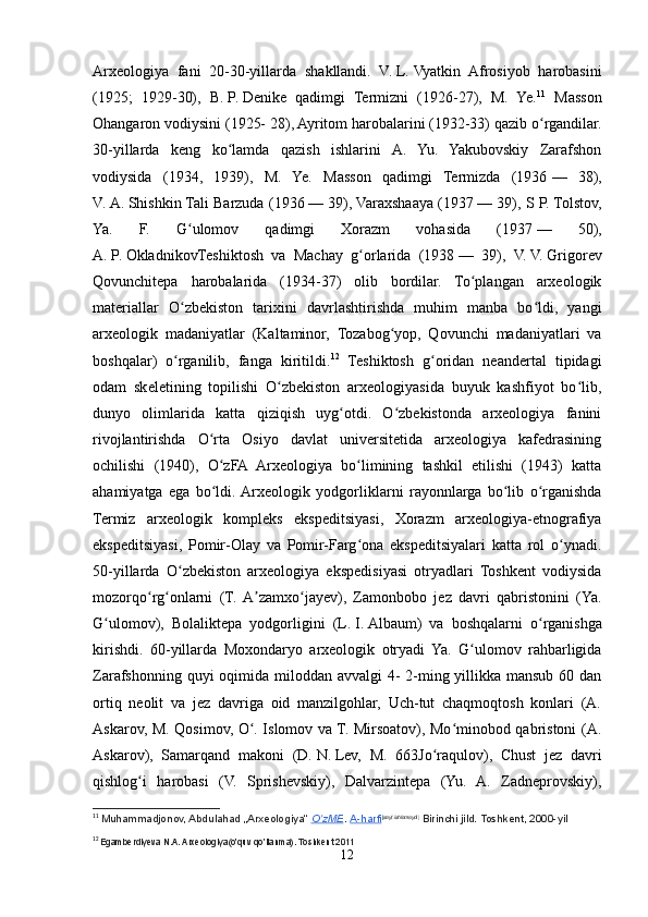 Arxeologiya   fani   20-30-yillarda   shakllandi.   V.   L.   Vyatkin   Afrosiyob   harobasini
(1925;   1929-30),   B.   P.   Denike   qadimgi   Termizni   (1926-27),   M.   Ye. 11
  Masson
Ohangaron vodiysini (1925- 28), Ayritom harobalarini (1932-33) qazib o rgandilar.ʻ
30-yillarda   keng   ko lamda   qazish   ishlarini   A.   Yu.   Yakubovskiy   Zarafshon	
ʻ
vodiysida   (1934,   1939),   M.   Ye.   Masson   qadimgi   Termizda   (1936   —   38),
V.   A.   Shishkin Tali Barzuda (1936   — 39), Varaxshaaya (1937   — 39), S P. Tolstov,
Ya.   F.   G ulomov   qadimgi   Xorazm   vohasida   (1937	
ʻ   —   50),
A.   P.   OkladnikovTeshiktosh   va   Machay   g orlarida   (1938	
ʻ   —   39),   V.   V.   Grigorev
Qovunchitepa   harobalarida   (1934-37)   olib   bordilar.   To plangan   arxeologik	
ʻ
materiallar   O zbekiston   tarixini   davrlashtirishda   muhim   manba   bo ldi,   yangi	
ʻ ʻ
arxeologik   madaniyatlar   (Kaltaminor,   Tozabog yop,   Qovunchi   madaniyatlari   va	
ʻ
boshqalar)   o rganilib,   fanga   kiritildi.	
ʻ 12
  Teshiktosh   g oridan   neandertal   tipidagi	ʻ
odam   skeletining   topilishi   O zbekiston   arxeologiyasida   buyuk   kashfiyot   bo lib,	
ʻ ʻ
dunyo   olimlarida   katta   qiziqish   uyg otdi.   O zbekistonda   arxeologiya   fanini	
ʻ ʻ
rivojlantirishda   O rta   Osiyo   davlat   universitetida   arxeologiya   kafedrasining	
ʻ
ochilishi   (1940),   O zFA   Arxeologiya   bo limining   tashkil   etilishi   (1943)   katta
ʻ ʻ
ahamiyatga   ega   bo ldi.  Arxeologik   yodgorliklarni   rayonnlarga   bo lib   o rganishda
ʻ ʻ ʻ
Termiz   arxeologik   kompleks   ekspeditsiyasi,   Xorazm   arxeologiya-etnografiya
ekspeditsiyasi,   Pomir-Olay   va   Pomir-Farg ona   ekspeditsiyalari   katta   rol   o ynadi.	
ʻ ʻ
50-yillarda   O zbekiston   arxeologiya   ekspedisiyasi   otryadlari   Toshkent   vodiysida	
ʻ
mozorqo rg onlarni   (T.  A zamxo jayev),   Zamonbobo   jez   davri   qabristonini   (Ya.	
ʻ ʻ ʼ ʻ
G ulomov),   Bolaliktepa   yodgorligini   (L.	
ʻ   I.   Albaum)   va   boshqalarni   o rganishga	ʻ
kirishdi.   60-yillarda   Moxondaryo   arxeologik   otryadi   Ya.   G ulomov   rahbarligida	
ʻ
Zarafshonning quyi oqimida miloddan avvalgi  4-  2-ming yillikka mansub 60 dan
ortiq   neolit   va   jez   davriga   oid   manzilgohlar,   Uch-tut   chaqmoqtosh   konlari   (A.
Askarov, M. Qosimov, O . Islomov va T. Mirsoatov), Mo minobod qabristoni (A.	
ʻ ʻ
Askarov),   Samarqand   makoni   (D.   N.   Lev,   M.   663Jo raqulov),   Chust   jez   davri	
ʻ
qishlog i   harobasi   (V.   Sprishevskiy),   Dalvarzintepa   (Yu.   A.   Zadneprovskiy),	
ʻ
11
  Muhammadjonov, Abdulahad „Arxeologiya“   O zME	
ʻ .   A-harfi [ sayt ishlamaydi ]
  Birinchi jild. Toshkent, 2000-yil
12
  Egamberdiyeva N.A. Arxeologiya(o’quv qo’llanma). Toshkent 2011
12 