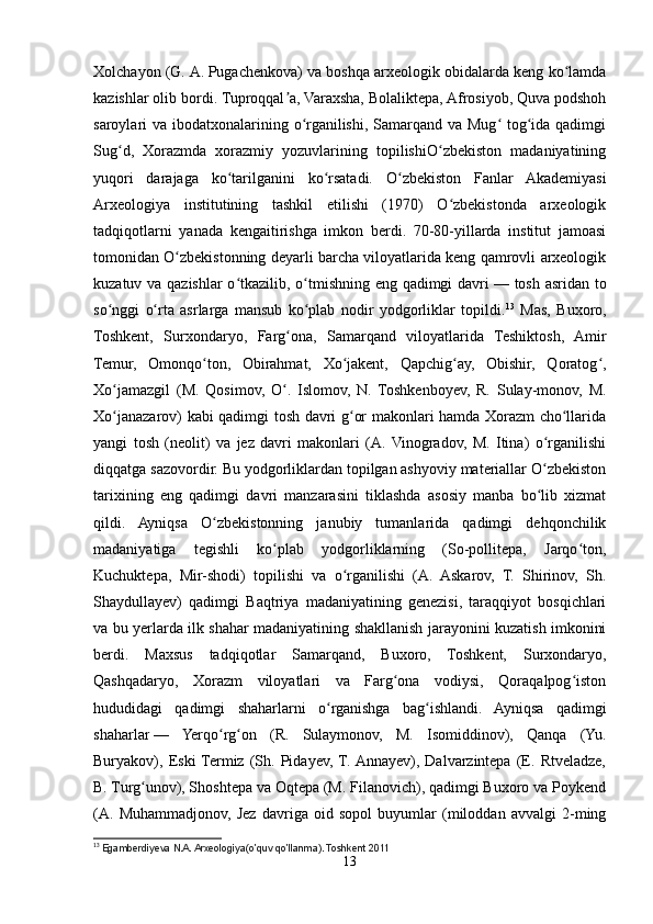 Xolchayon (G.   A.   Pugachenkova) va boshqa arxeologik obidalarda keng ko lamdaʻ
kazishlar olib bordi. Tuproqqal a, Varaxsha, Bolaliktepa, Afrosiyob, Quva podshoh	
ʼ
saroylari va ibodatxonalarining o rganilishi, Samarqand va Mug  tog ida qadimgi	
ʻ ʻ ʻ
Sug d,   Xorazmda   xorazmiy   yozuvlarining   topilishiO zbekiston   madaniyatining	
ʻ ʻ
yuqori   darajaga   ko tarilganini   ko rsatadi.   O zbekiston   Fanlar   Akademiyasi	
ʻ ʻ ʻ
Arxeologiya   institutining   tashkil   etilishi   (1970)   O zbekistonda   arxeologik	
ʻ
tadqiqotlarni   yanada   kengaitirishga   imkon   berdi.   70-80-yillarda   institut   jamoasi
tomonidan O zbekistonning deyarli barcha viloyatlarida keng qamrovli arxeologik	
ʻ
kuzatuv va qazishlar o tkazilib, o tmishning eng qadimgi davri	
ʻ ʻ   — tosh asridan to
so nggi   o rta   asrlarga   mansub   ko plab   nodir   yodgorliklar   topildi.	
ʻ ʻ ʻ 13
  Mas,   Buxoro,
Toshkent,   Surxondaryo,   Farg ona,   Samarqand   viloyatlarida   Teshiktosh,   Amir	
ʻ
Temur,   Omonqo ton,   Obirahmat,   Xo jakent,   Qapchig ay,   Obishir,   Qoratog ,	
ʻ ʻ ʻ ʻ
Xo jamazgil   (M.   Qosimov,   O .   Islomov,   N.   Toshkenboyev,   R.   Sulay-monov,   M.	
ʻ ʻ
Xo janazarov) kabi qadimgi tosh davri g or makonlari hamda Xorazm cho llarida
ʻ ʻ ʻ
yangi   tosh   (neolit)   va   jez   davri   makonlari   (A.  Vinogradov,   M.   Itina)   o rganilishi	
ʻ
diqqatga sazovordir. Bu yodgorliklardan topilgan ashyoviy materiallar O zbekiston
ʻ
tarixining   eng   qadimgi   davri   manzarasini   tiklashda   asosiy   manba   bo lib   xizmat
ʻ
qildi.   Ayniqsa   O zbekistonning   janubiy   tumanlarida   qadimgi   dehqonchilik	
ʻ
madaniyatiga   tegishli   ko plab   yodgorliklarning   (So-pollitepa,   Jarqo ton,	
ʻ ʻ
Kuchuktepa,   Mir-shodi)   topilishi   va   o rganilishi   (A.   Askarov,   T.   Shirinov,   Sh.	
ʻ
Shaydullayev)   qadimgi   Baqtriya   madaniyatining   genezisi,   taraqqiyot   bosqichlari
va bu yerlarda ilk shahar madaniyatining shakllanish jarayonini kuzatish imkonini
berdi.   Maxsus   tadqiqotlar   Samarqand,   Buxoro,   Toshkent,   Surxondaryo,
Qashqadaryo,   Xorazm   viloyatlari   va   Farg ona   vodiysi,   Qoraqalpog iston	
ʻ ʻ
hududidagi   qadimgi   shaharlarni   o rganishga   bag ishlandi.   Ayniqsa   qadimgi	
ʻ ʻ
shaharlar   —   Yerqo rg on   (R.   Sulaymonov,   M.   Isomiddinov),   Qanqa   (Yu.	
ʻ ʻ
Buryakov),   Eski  Termiz   (Sh.   Pidayev,  T.  Annayev),   Dalvarzintepa   (E.   Rtveladze,
B. Turg unov), Shoshtepa va Oqtepa (M. Filanovich), qadimgi Buxoro va Poykend	
ʻ
(A.   Muhammadjonov,   Jez   davriga   oid   sopol   buyumlar   (miloddan   avvalgi   2-ming
13
  Egamberdiyeva N.A. Arxeologiya(o’quv qo’llanma). Toshkent 2011
13 