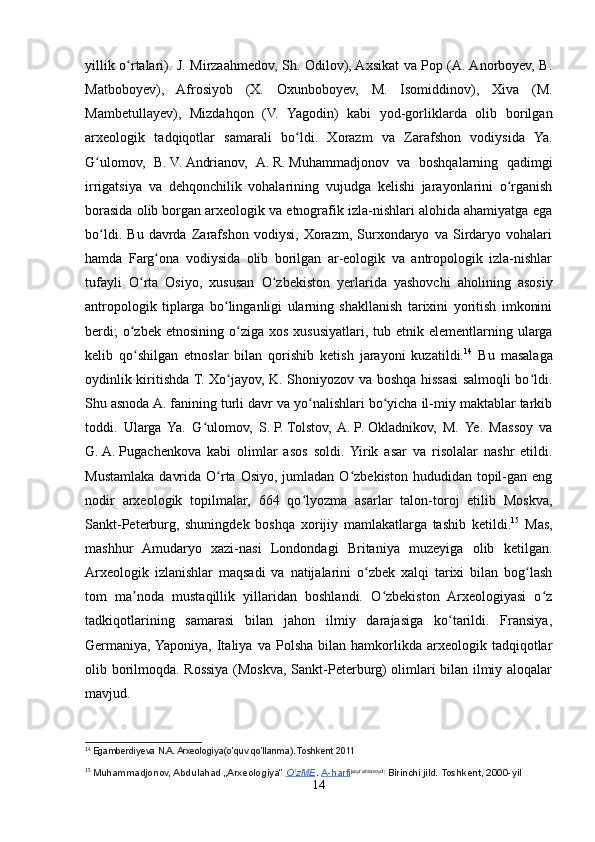 yillik o rtalari). J. Mirzaahmedov, Sh. Odilov), Axsikat va Pop (A. Anorboyev, B.ʻ
Matboboyev),   Afrosiyob   (X.   Oxunboboyev,   M.   Isomiddinov),   Xiva   (M.
Mambetullayev),   Mizdahqon   (V.   Yagodin)   kabi   yod-gorliklarda   olib   borilgan
arxeologik   tadqiqotlar   samarali   bo ldi.   Xorazm   va   Zarafshon   vodiysida   Ya.	
ʻ
G ulomov,   B.	
ʻ   V.   Andrianov,   A.   R.   Muhammadjonov   va   boshqalarning   qadimgi
irrigatsiya   va   dehqonchilik   vohalarining   vujudga   kelishi   jarayonlarini   o rganish	
ʻ
borasida olib borgan arxeologik va etnografik izla-nishlari alohida ahamiyatga ega
bo ldi.   Bu   davrda   Zarafshon   vodiysi,   Xorazm,   Surxondaryo   va   Sirdaryo   vohalari	
ʻ
hamda   Farg ona   vodiysida   olib   borilgan   ar-eologik   va   antropologik   izla-nishlar	
ʻ
tufayli   O rta   Osiyo,   xususan   O zbekiston   yerlarida   yashovchi   aholining   asosiy	
ʻ ʻ
antropologik   tiplarga   bo linganligi   ularning   shakllanish   tarixini   yoritish   imkonini	
ʻ
berdi;   o zbek  etnosining  o ziga  xos  xususiyatlari,  tub etnik  elementlarning  ularga	
ʻ ʻ
kelib   qo shilgan   etnoslar   bilan   qorishib   ketish   jarayoni   kuzatildi.
ʻ 14
  Bu   masalaga
oydinlik kiritishda T. Xo jayov, K. Shoniyozov va boshqa hissasi salmoqli bo ldi.	
ʻ ʻ
Shu asnoda A. fanining turli davr va yo nalishlari bo yicha il-miy maktablar tarkib	
ʻ ʻ
toddi.   Ularga   Ya.   G ulomov,   S.	
ʻ   P.   Tolstov,  A.   P.   Okladnikov,   M.   Ye.   Massoy   va
G.   A.   Pugachenkova   kabi   olimlar   asos   soldi.  Yirik   asar   va   risolalar   nashr   etildi.
Mustamlaka  davrida  O rta  Osiyo,  jumladan  O zbekiston  hududidan  topil-gan  eng	
ʻ ʻ
nodir   arxeologik   topilmalar,   664   qo lyozma   asarlar   talon-toroj   etilib   Moskva,	
ʻ
Sankt-Peterburg,   shuningdek   boshqa   xorijiy   mamlakatlarga   tashib   ketildi. 15
  Mas,
mashhur   Amudaryo   xazi-nasi   Londondagi   Britaniya   muzeyiga   olib   ketilgan.
Arxeologik   izlanishlar   maqsadi   va   natijalarini   o zbek   xalqi   tarixi   bilan   bog lash	
ʻ ʻ
tom   ma noda   mustaqillik   yillaridan   boshlandi.   O zbekiston   Arxeologiyasi   o z	
ʼ ʻ ʻ
tadkiqotlarining   samarasi   bilan   jahon   ilmiy   darajasiga   ko tarildi.   Fransiya,	
ʻ
Germaniya, Yaponiya,   Italiya   va   Polsha   bilan  hamkorlikda  arxeologik   tadqiqotlar
olib borilmoqda. Rossiya (Moskva, Sankt-Peterburg) olimlari bilan ilmiy aloqalar
mavjud.
14
  Egamberdiyeva N.A. Arxeologiya(o’quv qo’llanma). Toshkent 2011
15
  Muhammadjonov, Abdulahad „Arxeologiya“   O zME	
ʻ .   A-harfi [ sayt ishlamaydi ]
  Birinchi jild. Toshkent, 2000-yil
14 