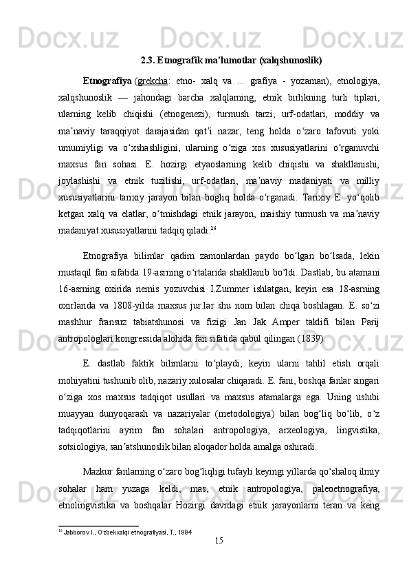  
2.3.  Etnografik ma’lumotlar (xalqshunoslik)
Etnografiya   ( grekcha :   etno-   xalq   va   ...   grafiya   -   yozaman),   etnologiya,
xalqshunoslik   —   jahondagi   barcha   xalqlarning,   etnik   birlikning   turli   tiplari,
ularning   kelib   chiqishi   (etnogenezi),   turmush   tarzi,   urf-odatlari,   moddiy   va
ma naviy   taraqqiyot   darajasidan   qat i   nazar,   teng   holda   o zaro   tafovuti   yokiʼ ʼ ʻ
umumiyligi   va   o xshashligini,   ularning   o ziga   xos   xususiyatlarini   o rganuvchi	
ʻ ʻ ʻ
maxsus   fan   sohasi.   E.   hozirgi   etyaoslarning   kelib   chiqishi   va   shakllanishi,
joylashishi   va   etnik   tuzilishi,   urf-odatlari,   ma naviy   madaniyati   va   milliy	
ʼ
xususiyatlarini   tarixiy   jarayon   bilan   bogliq   holda   o rganadi.   Tarixiy   E.   yo qolib
ʻ ʻ
ketgan   xalq   va   elatlar,   o tmishdagi   etnik   jarayon,   maishiy   turmush   va   ma naviy	
ʻ ʼ
madaniyat xususiyatlarini tadqiq qiladi. 16
Etnografiya   bilimlar   qadim   zamonlardan   paydo   bo lgan   bo lsada,   lekin	
ʻ ʻ
mustaqil  fan sifatida 19-asrning o rtalarida shakllanib bo ldi. Dastlab, bu atamani	
ʻ ʻ
16-asrning   oxirida   nemis   yozuvchisi   I.Zummer   ishlatgan,   keyin   esa   18-asrning
oxirlarida   va   1808-yilda   maxsus   jur.lar   shu   nom   bilan   chiqa   boshlagan.   E.   so zi	
ʻ
mashhur   fransuz   tabiatshunosi   va   fizigi   Jan   Jak   Amper   taklifi   bilan   Parij
antropologlari kongressida alohida fan sifatida qabul qilingan (1839).
E.   dastlab   faktik   bilimlarni   to playdi,   keyin   ularni   tahlil   etish   orqali	
ʻ
mohiyatini tushunib olib, nazariy xulosalar chiqaradi. E. fani, boshqa fanlar singari
o ziga   xos   maxsus   tadqiqot   usullari   va   maxsus   atamalarga   ega.   Uning   uslubi	
ʻ
muayyan   dunyoqarash   va   nazariyalar   (metodologiya)   bilan   bog liq   bo lib,   o z	
ʻ ʻ ʻ
tadqiqotlarini   ayrim   fan   sohalari   antropologiya,   arxeologiya,   lingvistika,
sotsiologiya, san atshunoslik bilan aloqador holda amalga oshiradi.	
ʼ
Mazkur fanlarning o zaro bog liqligi tufayli keyingi yillarda qo shaloq ilmiy	
ʻ ʻ ʻ
sohalar   ham   yuzaga   keldi,   mas,   etnik   antropologiya,   paleoetnografiya,
etnolingvistika   va   boshqalar   Hozirgi   davrdagi   etnik   jarayonlarni   teran   va   keng
16
  Jabborov I., O zbekxalqi etnografiyasi, T., 1994	
ʻ
15 