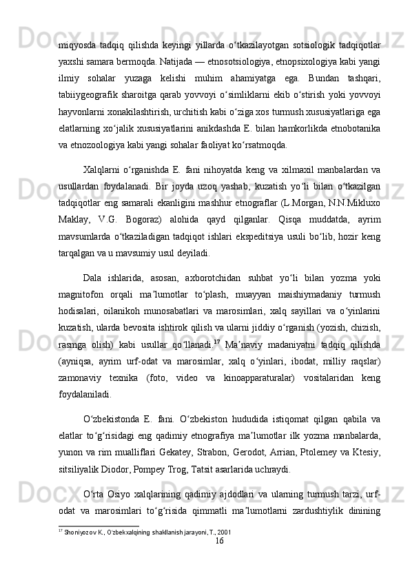 miqyosda   tadqiq   qilishda   keyingi   yillarda   o tkazilayotgan   sotsiologik   tadqiqotlarʻ
yaxshi samara bermoqda. Natijada — etnosotsiologiya, etnopsixologiya kabi yangi
ilmiy   sohalar   yuzaga   kelishi   muhim   ahamiyatga   ega.   Bundan   tashqari,
tabiiygeografik   sharoitga   qarab   yovvoyi   o simliklarni   ekib   o stirish   yoki   yovvoyi	
ʻ ʻ
hayvonlarni xonakilashtirish, urchitish kabi o ziga xos turmush xususiyatlariga ega	
ʻ
elatlarning   xo jalik   xususiyatlarini   anikdashda   E.   bilan   hamkorlikda   etnobotanika	
ʻ
va etnozoologiya kabi yangi sohalar faoliyat ko rsatmoqda.	
ʻ
Xalqlarni   o rganishda   E.   fani   nihoyatda   keng   va   xilmaxil   manbalardan   va	
ʻ
usullardan   foydalanadi.   Bir   joyda   uzoq   yashab,   kuzatish   yo li   bilan   o tkazilgan	
ʻ ʻ
tadqiqotlar  eng samarali ekanligini mashhur  etnograflar  (L.Morgan, N.N.Mikluxo
Maklay,   V.G.   Bogoraz)   alohida   qayd   qilganlar.   Qisqa   muddatda,   ayrim
mavsumlarda   o tkaziladigan   tadqiqot   ishlari   ekspeditsiya   usuli   bo lib,   hozir   keng	
ʻ ʻ
tarqalgan va u mavsumiy usul deyiladi.
Dala   ishlarida,   asosan,   axborotchidan   suhbat   yo li   bilan   yozma   yoki	
ʻ
magnitofon   orqali   ma lumotlar   to plash,   muayyan   maishiymadaniy   turmush	
ʼ ʻ
hodisalari,   oilanikoh   munosabatlari   va   marosimlari,   xalq   sayillari   va   o yinlarini	
ʻ
kuzatish, ularda bevosita ishtirok qilish va ularni jiddiy o rganish (yozish, chizish,	
ʻ
rasmga   olish)   kabi   usullar   qo llanadi.	
ʻ 17
  Ma naviy   madaniyatni   tadqiq   qilishda	ʼ
(ayniqsa,   ayrim   urf-odat   va   marosimlar,   xalq   o yinlari,   ibodat,   milliy   raqslar)	
ʻ
zamonaviy   texnika   (foto,   video   va   kinoapparaturalar)   vositalaridan   keng
foydalaniladi.
O zbekistonda   E.   fani.   O zbekiston   hududida   istiqomat   qilgan   qabila   va	
ʻ ʻ
elatlar   to g risidagi   eng   qadimiy   etnografiya   ma lumotlar   ilk   yozma   manbalarda,
ʻ ʻ ʼ
yunon va rim  mualliflari  Gekatey, Strabon, Gerodot, Arrian, Ptolemey va Ktesiy,
sitsiliyalik Diodor, Pompey Trog, Tatsit asarlarida uchraydi.
O rta   Osiyo   xalqlarining   qadimiy   ajdodlari   va   ularning   turmush   tarzi,   urf-
ʻ
odat   va   marosimlari   to g risida   qimmatli   ma lumotlarni   zardushtiylik   dinining	
ʻ ʻ ʼ
17
  Shoniyozov K., O zbekxalqining shakllanish jarayoni, T., 2001	
ʻ
16 
