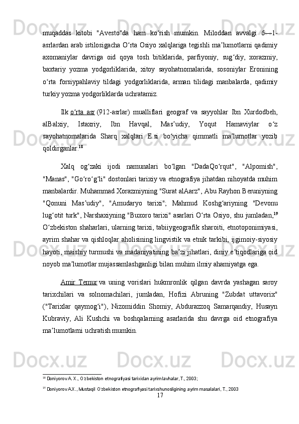 muqaddas   kitobi   "Avesto"da   ham   ko rish   mumkin.   Miloddan   avvalgi   6—1-ʻ
asrlardan arab istilosigacha O rta Osiyo xalqlariga tegishli ma lumotlarni qadimiy	
ʻ ʼ
axomaniylar   davriga   oid   qoya   tosh   bitiklarida,   parfiyoniy,   sug diy,   xorazmiy,	
ʻ
baxtariy   yozma   yodgorliklarida,   xitoy   sayohatnomalarida,   sosoniylar   Eronining
o rta   forsiypahlaviy   tildagi   yodgorliklarida,   arman   tilidagi   manbalarda,   qadimiy	
ʻ
turkiy yozma yodgorliklarda uchratamiz.
Ilk   o rta   asr	
ʻ   (912-asrlar)   mualliflari   geograf   va   sayyohlar   Ibn   Xurdodbeh,
alBalxiy,   Istaxriy,   Ibn   Havqal,   Mas udiy,   Yoqut   Hamaviylar   o z	
ʼ ʻ
sayohatnomalarida   Sharq   xalqlari   E.si   bo yicha   qimmatli   ma lumotlar   yozib
ʻ ʼ
qoldirganlar. 18
Xalq   og zaki   ijodi   namunalari   bo lgan   "DadaQo rqut",   "Alpomish",	
ʻ ʻ ʻ
"Manas", "Go ro g li" dostonlari tarixiy va etnografiya jihatdan nihoyatda muhim
ʻ ʻ ʻ
manbalardir. Muhammad Xorazmiyning "Surat alAarz", Abu Rayhon Beruniyning
"Qonuni   Mas udiy",   "Amudaryo   tarixi";   Mahmud   Koshg ariyning   "Devonu
ʼ ʻ
lug otit turk", Narshaxiyning "Buxoro tarixi" asarlari O rta Osiyo, shu jumladan,	
ʻ ʻ 19
O zbekiston  shaharlari, ularning tarixi, tabiiygeografik sharoiti, etnotoponimiyasi,
ʻ
ayrim shahar va qishloqlar aholisining lingvistik va etnik tarkibi, ijgimoiy-siyosiy
hayoti, maishiy turmushi va madaniyatining ba zi jihatlari, diniy e tiqodlariga oid	
ʼ ʼ
noyob ma lumotlar mujassamlashganligi bilan muhim ilmiy ahamiyatga ega.	
ʼ
Amir   Temur   va   uning   vorislari   hukmronlik   qilgan   davrda   yashagan   saroy
tarixchilari   va   solnomachilari,   jumladan,   Hofizi   Abruning   "Zubdat   uttavorix"
("Tarixlar   qaymog i"),   Nizomiddin   Shomiy,   Abdurazzoq   Samarqandiy,   Husayn	
ʻ
Kubraviy,   Ali   Kushchi   va   boshqalarning   asarlarida   shu   davrga   oid   etnografiya
ma lumotlarni uchratish mumkin.	
ʼ
18
  Doniyorov A. X., O zbekiston etnografiyasi tarixidan ayrim lavhalar, T., 2003;	
ʻ  
19
  Doniyorov A.X., Mustaqil O zbekiston etnografiyasi tarixshunosligining ayrim masalalari, T., 2003	
ʻ
17 