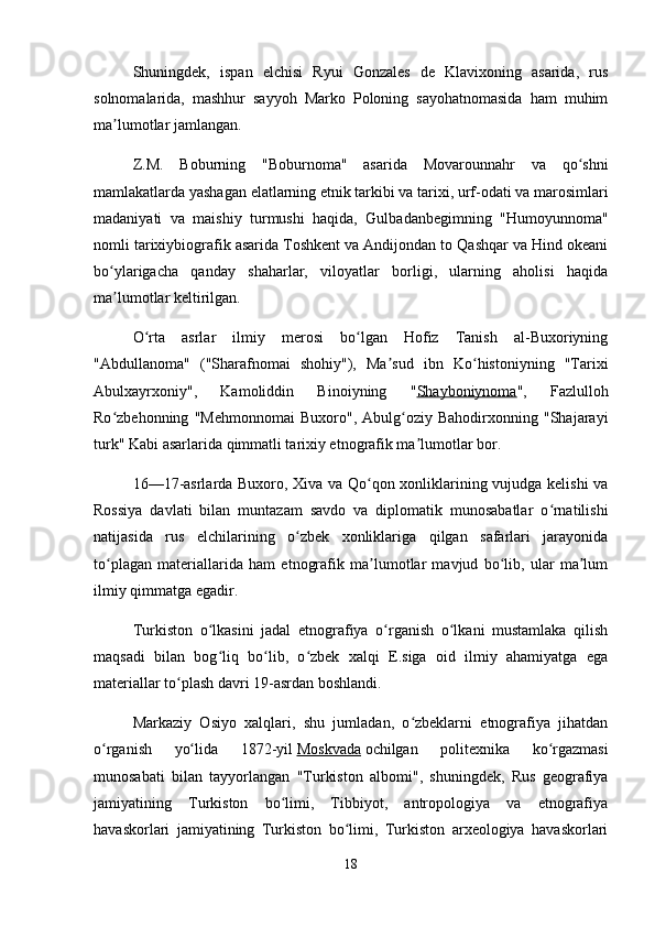 Shuningdek,   ispan   elchisi   Ryui   Gonzales   de   Klavixoning   asarida,   rus
solnomalarida,   mashhur   sayyoh   Marko   Poloning   sayohatnomasida   ham   muhim
ma lumotlar jamlangan.ʼ
Z.M.   Boburning   "Boburnoma"   asarida   Movarounnahr   va   qo shni	
ʻ
mamlakatlarda yashagan elatlarning etnik tarkibi va tarixi, urf-odati va marosimlari
madaniyati   va   maishiy   turmushi   haqida,   Gulbadanbegimning   "Humoyunnoma"
nomli tarixiybiografik asarida Toshkent va Andijondan to Qashqar va Hind okeani
bo ylarigacha   qanday   shaharlar,   viloyatlar   borligi,   ularning   aholisi   haqida	
ʻ
ma lumotlar keltirilgan.
ʼ
O rta   asrlar   ilmiy   merosi   bo lgan   Hofiz   Tanish   al-Buxoriyning	
ʻ ʻ
"Abdullanoma"   ("Sharafnomai   shohiy"),   Ma sud   ibn   Ko histoniyning   "Tarixi	
ʼ ʻ
Abulxayrxoniy",   Kamoliddin   Binoiyning   " Shayboniynoma ",   Fazlulloh
Ro zbehonning   "Mehmonnomai   Buxoro",   Abulg oziy   Bahodirxonning   "Shajarayi	
ʻ ʻ
turk" Kabi asarlarida qimmatli tarixiy etnografik ma lumotlar bor.	
ʼ
16—17-asrlarda Buxoro, Xiva va Qo qon xonliklarining vujudga kelishi va	
ʻ
Rossiya   davlati   bilan   muntazam   savdo   va   diplomatik   munosabatlar   o rnatilishi	
ʻ
natijasida   rus   elchilarining   o zbek   xonliklariga   qilgan   safarlari   jarayonida	
ʻ
to plagan   materiallarida   ham   etnografik   ma lumotlar   mavjud   bo lib,   ular   ma lum	
ʻ ʼ ʻ ʼ
ilmiy qimmatga egadir.
Turkiston   o lkasini   jadal   etnografiya   o rganish   o lkani   mustamlaka   qilish	
ʻ ʻ ʻ
maqsadi   bilan   bog liq   bo lib,   o zbek   xalqi   E.siga   oid   ilmiy   ahamiyatga   ega
ʻ ʻ ʻ
materiallar to plash davri 19-asrdan boshlandi.	
ʻ
Markaziy   Osiyo   xalqlari,   shu   jumladan,   o zbeklarni   etnografiya   jihatdan	
ʻ
o rganish   yo lida   1872-yil	
ʻ ʻ   Moskvada   ochilgan   politexnika   ko rgazmasi	ʻ
munosabati   bilan   tayyorlangan   "Turkiston   albomi",   shuningdek,   Rus   geografiya
jamiyatining   Turkiston   bo limi,   Tibbiyot,   antropologiya   va   etnografiya	
ʻ
havaskorlari   jamiyatining   Turkiston   bo limi,   Turkiston   arxeologiya   havaskorlari	
ʻ
18 