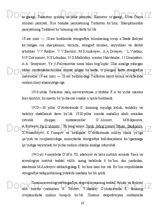 to garagi,   Turkiston   qishloq   xo jalik   jamiyati,   Xomutov   to garagi,   O rta   Osiyoʻ ʻ ʻ ʻ
olimlari   jamiyati,   Rus   texnika   jamiyatining   Turkiston   bo limi,   Sharqshunoslik	
ʻ
jamiyatining Toshkent bo limining roli katta bo ldi.	
ʻ ʻ
19-asr   oxiri   —   20-asr   boshlarida   etnografiya   bilimlarning   rivoji   o lkada   faoliyat	
ʻ
ko rsatgan   rus   sharqshunos,   tarixchi,   etnograf   olimlari,   sayyohlari   va   davlat	
ʻ
arboblari   V.V.Radlov,   V.V.Bartold,   M.S.Andreyev,   A.A.Divayev,   .L.Vyatkin,	
ʼ
N.P.Ostroumov, N.S.Likoshin, N.G.Mallitskiy, erxotin Nalivkinlar, I.I.Umnyakov,
A.A.   Semyonov,   Ye.}\.Polivanovlar   nomi   bilan   bog liqdir.   Ular   amalga   oshirgan	
ʻ
ishlar   mustamlakachilikka   xizmat   qilgan   bo lsada,   to plangan   katta   etnografiya	
ʻ ʻ
materiallar 19-asr oxiri — 20-asr boshlaridagi Turkiston hayot tarzini tavsiflashda
muhim ilmiy ahamiyatga ega.
1918-yilda   Turkiston   xalq   universitetiyaa   o zbeklar   E.si   bo yicha   maxsus	
ʻ ʻ
kurs kiritilib, bu mavzu bo yicha ma ruzalar o qitila boshlandi.	
ʻ ʼ ʻ
1920—30   yillar   O zbekistonda   E.   ilmining   vujudga   kelish,   tashkiliy   va
ʻ
tarkibiy   shakllanish   davri   bo ldi.   1930-yillar   oxirida   mahalliy   aholi   orasidan	
ʻ
yetishib   chiqqan   mutaxassislar   G .Alimov,   M.Bikjanova,	
ʻ
A.Boltayev, Ya.G ulomov	
ʻ ,   Sh.Inog omov,	ʻ   Turdi   Mirg iyosov	ʻ ,   Muso   Saidjonov ,
X.Husanboyev,   K.Yusupov   va   boshqalar   O zbekistonda   muzey   ishini   yo lga	
ʻ ʻ
qo yish   va   rivojlantirishga,   muzeylarda   etnografiya   kolleksiyalarni   ko rgazmaga	
ʻ ʻ
qo yishga tayyorlash bo yicha muhim ishlarni amalga oshirishdi.
ʻ ʻ
1943-yil 4-noyabrda O zFA Til, adabiyot va tarix instituti asosida Tarix va	
ʻ
arxeologiya   instituti   tashkil   etilib,   uning   tarkibida   6   bo lim,   shu   jumladan,	
ʻ
akademik M.Andreyev rahbarligidagi E. bo limi ham bor edi. Bo lim respublikada	
ʻ ʻ
etnografiya tadqiqotlarning yetakchi markazi bo lib qoldi.	
ʻ
Xorazm arxeologiyaetnografiya ekspeditsiyasining tashkil etilishi va faoliyat
olib   borishi   (rahbarlari   S.   Tolstov,   T.Jdanko)   O zbekistonda   E.   fanining	
ʻ
rivojlanishida   muhim   bosqich   bo ldi.   Xorazm   ekspeditsiyasi   mobaynida	
ʻ
19 