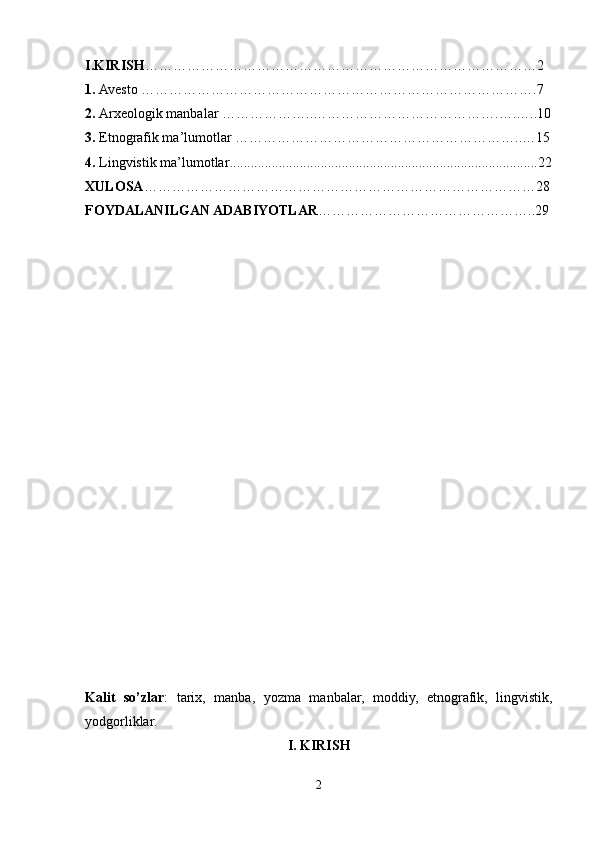 I.KIRISH …………………………………………………………………………2
1.  Avesto  ………………………………………………………………………….7
2.   Arxeologik manbalar   ………………..………………………………….….…..10
3.   Etnografik ma’lumotlar   ……………………………………………………..…15
4.   Lingvistik ma’lumotlar ........................................................................................22
XULOSA …………………………………………………………………………28
FOYDALANILGAN ADABIYOTLAR ………………………………………..29
Kalit   so’zlar :   tarix,   manba,   yozma   manbalar,   moddiy,   etnografik,   lingvistik,
yodgorliklar.
I. KIRISH
2 