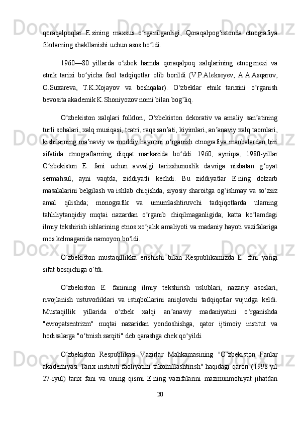qoraqalpoqlar   E.sining   maxsus   o rganilganligi,   Qoraqalpog istonda   etnografiyaʻ ʻ
fikrlarning shakllanishi uchun asos bo ldi.	
ʻ
1960—80   yillarda   o zbek   hamda   qoraqalpoq   xalqlarining   etnogenezi   va	
ʻ
etnik   tarixi   bo yicha   faol   tadqiqotlar   olib   borildi   (V.P.Alekseyev,   A.A.Asqarov,	
ʻ
O.Suxareva,   T.K.Xojayov   va   boshqalar).   O zbeklar   etnik   tarixini   o rganish	
ʻ ʻ
bevosita akademik K.Shoniyozov nomi bilan bog liq.
ʻ
O zbekiston   xalqlari   folklori,   O zbekiston   dekorativ   va   amaliy   san atining	
ʻ ʻ ʼ
turli sohalari, xalq musiqasi, teatri, raqs san ati, kiyimlari, an anaviy xalq taomlari,	
ʼ ʼ
kishilarning ma naviy va moddiy hayotini o rganish etnografiya manbalardan biri	
ʼ ʻ
sifatida   etnograflarning   diqqat   markazida   bo ddi.   1960,   ayniqsa,   1980-yillar	
ʻ
O zbekiston   E.   fani   uchun   avvalgi   tarixshunoslik   davriga   nisbatan   g oyat	
ʻ ʻ
sermahsul,   ayni   vaqtda,   ziddiyatli   kechdi.   Bu   ziddiyatlar   E.ning   dolzarb
masalalarini belgilash va ishlab chiqishda, siyosiy sharoitga og ishmay va so zsiz	
ʻ ʻ
amal   qilishda;   monografik   va   umumlashtiruvchi   tadqiqotlarda   ularning
tahliliytanqidiy   nuqtai   nazardan   o rganib   chiqilmaganligida;   katta   ko lamdagi	
ʻ ʻ
ilmiy tekshirish ishlarining etnos xo jalik amaliyoti va madaniy hayoti vazifalariga
ʻ
mos kelmaganida namoyon bo ldi.	
ʻ
O zbekiston   mustaqillikka   erishishi   bilan   Respublikamizda   E.   fani   yangi	
ʻ
sifat bosqichiga o tdi.	
ʻ
O zbekiston   E.   fanining   ilmiy   tekshirish   uslublari,   nazariy   asoslari,	
ʻ
rivojlanish   ustuvorliklari   va   istiqbollarini   aniqlovchi   tadqiqotlar   vujudga   keldi.
Mustaqillik   yillarida   o zbek   xalqi   an anaviy   madaniyatini   o rganishda	
ʻ ʼ ʻ
"evropatsentrizm"   nuqtai   nazaridan   yondoshishga,   qator   ijtimoiy   institut   va
hodisalarga "o tmish sarqiti" deb qarashga chek qo yildi.	
ʻ ʻ
O zbekiston   Respublikasi   Vazirlar   Mahkamasining   "O zbekiston   Fanlar	
ʻ ʻ
akademiyasi  Tarix instituti faoliyatini takomillashtirish" haqidagi qarori (1998-yil
27-iyul)   tarix   fani   va   uning   qismi   E.ning   vazifalarini   mazmunmohiyat   jihatdan
20 