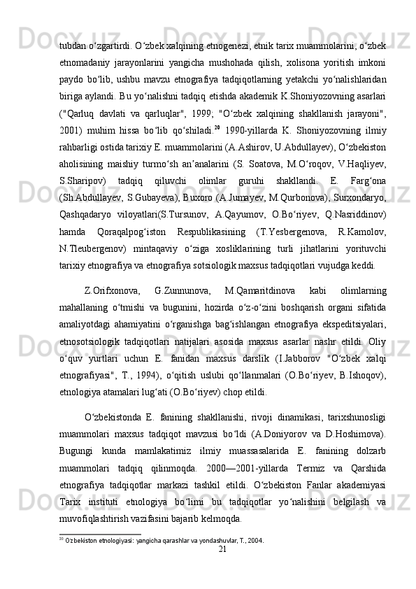 tubdan o zgartirdi. O zbek xalqining etnogenezi, etnik tarix muammolarini, o zbekʻ ʻ ʻ
etnomadaniy   jarayonlarini   yangicha   mushohada   qilish,   xolisona   yoritish   imkoni
paydo   bo lib,   ushbu   mavzu   etnografiya   tadqiqotlarning   yetakchi   yo nalishlaridan
ʻ ʻ
biriga aylandi. Bu yo nalishni tadqiq etishda akademik K.Shoniyozovning asarlari	
ʻ
("Qarluq   davlati   va   qarluqlar",   1999;   "O zbek   xalqining   shakllanish   jarayoni",	
ʻ
2001)   muhim   hissa   bo lib   qo shiladi.	
ʻ ʻ 20
  1990-yillarda   K.   Shoniyozovning   ilmiy
rahbarligi ostida tarixiy E. muammolarini (A.Ashirov, U.Abdullayev), O zbekiston	
ʻ
aholisining   maishiy   turmo sh   an analarini   (S.   Soatova,   M.O roqov,   V.Haqliyev,	
ʻ ʼ ʻ
S.Sharipov)   tadqiq   qiluvchi   olimlar   guruhi   shakllandi.   E.   Farg ona	
ʻ
(Sh.Abdullayev, S.Gubayeva), Buxoro (A.Jumayev, M.Qurbonova), Surxondaryo,
Qashqadaryo   viloyatlari(S.Tursunov,   A.Qayumov,   O.Bo riyev,   Q.Nasriddinov)	
ʻ
hamda   Qoraqalpog iston   Respublikasining   (T.Yesbergenova,   R.Kamolov,	
ʻ
N.Tleubergenov)   mintaqaviy   o ziga   xosliklarining   turli   jihatlarini   yorituvchi	
ʻ
tarixiy etnografiya va etnografiya sotsiologik maxsus tadqiqotlari vujudga keddi.
Z.Orifxonova,   G.Zunnunova,   M.Qamaritdinova   kabi   olimlarning
mahallaning   o tmishi   va   bugunini,   hozirda   o z-o zini   boshqarish   organi   sifatida	
ʻ ʻ ʻ
amaliyotdagi   ahamiyatini   o rganishga   bag ishlangan   etnografiya   ekspeditsiyalari,	
ʻ ʻ
etnosotsiologik   tadqiqotlari   natijalari   asosida   maxsus   asarlar   nashr   etildi.   Oliy
o quv   yurtlari   uchun   E.   fanidan   maxsus   darslik   (I.Jabborov   "O zbek   xalqi	
ʻ ʻ
etnografiyasi",   T.,   1994),   o qitish   uslubi   qo llanmalari   (O.Bo riyev,   B.Ishoqov),	
ʻ ʻ ʻ
etnologiya atamalari lug ati (O.Bo riyev) chop etildi.	
ʻ ʻ
O zbekistonda   E.   fanining   shakllanishi,   rivoji   dinamikasi,   tarixshunosligi	
ʻ
muammolari   maxsus   tadqiqot   mavzusi   bo ldi   (A.Doniyorov   va   D.Hoshimova).	
ʻ
Bugungi   kunda   mamlakatimiz   ilmiy   muassasalarida   E.   fanining   dolzarb
muammolari   tadqiq   qilinmoqda.   2000—2001-yillarda   Termiz   va   Qarshida
etnografiya   tadqiqotlar   markazi   tashkil   etildi.   O zbekiston   Fanlar   akademiyasi	
ʻ
Tarix   instituti   etnologiya   bo limi   bu   tadqiqotlar   yo nalishini   belgilash   va	
ʻ ʻ
muvofiqlashtirish vazifasini bajarib kelmoqda.
20
  O zbekiston etnologiyasi: yangicha qarashlar va yondashuvlar, T., 2004.	
ʻ
21 