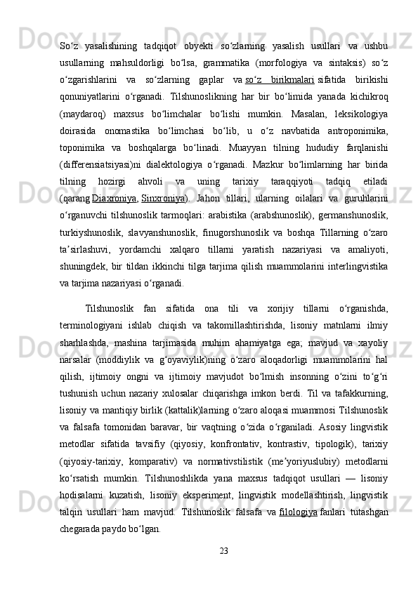 So z   yasalishining   tadqiqot   obyekti   so zlarning   yasalish   usullari   va   ushbuʻ ʻ
usullarning   mahsuldorligi   bo lsa,   grammatika   (morfologiya   va   sintaksis)   so z	
ʻ ʻ
o zgarishlarini   va   so zlarning   gaplar   va	
ʻ ʻ   so z   birikmalari	ʻ   sifatida   birikishi
qonuniyatlarini   o rganadi.   Tilshunoslikning   har   bir   bo limida   yanada   kichikroq	
ʻ ʻ
(maydaroq)   maxsus   bo limchalar   bo lishi   mumkin.   Masalan,   leksikologiya	
ʻ ʻ
doirasida   onomastika   bo limchasi   bo lib,   u   o z   navbatida   antroponimika,
ʻ ʻ ʻ
toponimika   va   boshqalarga   bo linadi.   Muayyan   tilning   hududiy   farqlanishi	
ʻ
(differensiatsiyasi)ni   dialektologiya   o rganadi.   Mazkur   bo limlarning   har   birida	
ʻ ʻ
tilning   hozirgi   ahvoli   va   uning   tarixiy   taraqqiyoti   tadqiq   etiladi
(qarang   Diaxroniya ,   Sinxroniya ).   Jahon   tillari,   ularning   oilalari   va   guruhlarini
o rganuvchi   tilshunoslik   tarmoqlari:   arabistika   (arabshunoslik),   germanshunoslik,	
ʻ
turkiyshunoslik,   slavyanshunoslik,   finugorshunoslik   va   boshqa   Tillarning   o zaro	
ʻ
ta sirlashuvi,   yordamchi   xalqaro   tillarni   yaratish   nazariyasi   va   amaliyoti,	
ʼ
shuningdek,   bir   tildan   ikkinchi   tilga   tarjima   qilish   muammolarini   interlingvistika
va tarjima nazariyasi o rganadi.	
ʻ
Tilshunoslik   fan   sifatida   ona   tili   va   xorijiy   tillarni   o rganishda,	
ʻ
terminologiyani   ishlab   chiqish   va   takomillashtirishda,   lisoniy   matnlarni   ilmiy
sharhlashda,   mashina   tarjimasida   muhim   ahamiyatga   ega;   mavjud   va   xayoliy
narsalar   (moddiylik   va   g oyaviylik)ning   o zaro   aloqadorligi   muammolarini   hal	
ʻ ʻ
qilish,   ijtimoiy   ongni   va   ijtimoiy   mavjudot   bo lmish   insonning   o zini   to g ri	
ʻ ʻ ʻ ʻ
tushunish   uchun   nazariy   xulosalar   chiqarishga   imkon   berdi.   Til   va   tafakkurning,
lisoniy va mantiqiy birlik (kattalik)larning o zaro aloqasi muammosi  Tilshunoslik	
ʻ
va   falsafa   tomonidan   baravar,   bir   vaqtning   o zida   o rganiladi.   Asosiy   lingvistik	
ʻ ʻ
metodlar   sifatida   tavsifiy   (qiyosiy,   konfrontativ,   kontrastiv,   tipologik),   tarixiy
(qiyosiy-tarixiy,   komparativ)   va   normativstilistik   (me yoriyuslubiy)   metodlarni	
ʼ
ko rsatish   mumkin.   Tilshunoshlikda   yana   maxsus   tadqiqot   usullari   —   lisoniy	
ʻ
hodisalarni   kuzatish,   lisoniy   eksperiment,   lingvistik   modellashtirish,   lingvistik
talqin   usullari   ham   mavjud.   Tilshunoslik   falsafa   va   filologiya   fanlari   tutashgan
chegarada paydo bo lgan.	
ʻ
23 