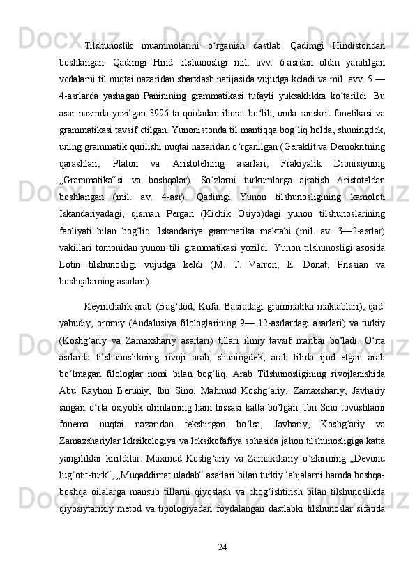 Tilshunoslik   muammolarini   o rganish   dastlab   Qadimgi   Hindistondanʻ
boshlangan.   Qadimgi   Hind   tilshunosligi   mil.   avv.   6-asrdan   oldin   yaratilgan
vedalarni til nuqtai nazaridan sharxlash natijasida vujudga keladi va mil. avv. 5 —
4-asrlarda   yashagan   Paninining   grammatikasi   tufayli   yuksaklikka   ko tarildi.   Bu	
ʻ
asar  nazmda   yozilgan  3996  ta  qoidadan  iborat   bo lib,  unda  sanskrit   fonetikasi  va	
ʻ
grammatikasi tavsif etilgan. Yunonistonda til mantiqqa bog liq holda, shuningdek,	
ʻ
uning grammatik qurilishi nuqtai nazaridan o rganilgan (Geraklit va Demokritning	
ʻ
qarashlari,   Platon   va   Aristotelning   asarlari,   Frakiyalik   Dionisiyning
„Grammatika“si   va   boshqalar).   So zlarni   turkumlarga   ajratish   Aristoteldan	
ʻ
boshlangan   (mil.   av.   4-asr).   Qadimgi   Yunon   tilshunosligining   kamoloti
Iskandariyadagi,   qisman   Pergan   (Kichik   Osiyo)dagi   yunon   tilshunoslarining
faoliyati   bilan   bog liq.   Iskandariya   grammatika   maktabi   (mil.   av.   3—2-asrlar)	
ʻ
vakillari   tomonidan   yunon   tili   grammatikasi   yozildi.   Yunon   tilshunosligi   asosida
Lotin   tilshunosligi   vujudga   keldi   (M.   T.   Varron,   E.   Donat,   Prissian   va
boshqalarning asarlari).
Keyinchalik   arab   (Bag dod,   Kufa.   Basradagi   grammatika   maktablari),   qad.	
ʻ
yahudiy,   oromiy   (Andalusiya   filologlarining   9—   12-asrlardagi   asarlari)   va   turkiy
(Koshg ariy   va   Zamaxshariy   asarlari)   tillari   ilmiy   tavsif   manbai   bo ladi.   O rta	
ʻ ʻ ʻ
asrlarda   tilshunoslikning   rivoji   arab,   shuningdek,   arab   tilida   ijod   etgan   arab
bo lmagan   filologlar   nomi   bilan   bog liq.   Arab   Tilshunosligining   rivojlanishida	
ʻ ʻ
Abu   Rayhon   Beruniy,   Ibn   Sino,   Mahmud   Koshg ariy,   Zamaxshariy,   Javhariy	
ʻ
singari   o rta   osiyolik   olimlarning   ham   hissasi   katta   bo lgan.   Ibn  Sino  tovushlarni	
ʻ ʻ
fonema   nuqtai   nazaridan   tekshirgan   bo lsa,   Javhariy,   Koshg ariy   va	
ʻ ʻ
Zamaxshariylar leksikologiya va leksikofafiya sohasida jahon tilshunosligiga katta
yangiliklar   kiritdilar.   Maxmud   Koshg ariy   va   Zamaxshariy   o zlarining   „Devonu	
ʻ ʻ
lug otit-turk“, „Muqaddimat uladab“ asarlari bilan turkiy lahjalarni hamda boshqa-	
ʻ
boshqa   oilalarga   mansub   tillarni   qiyoslash   va   chog ishtirish   bilan   tilshunoslikda	
ʻ
qiyosiytarixiy   metod   va   tipologiyadan   foydalangan   dastlabki   tilshunoslar   sifatida
24 