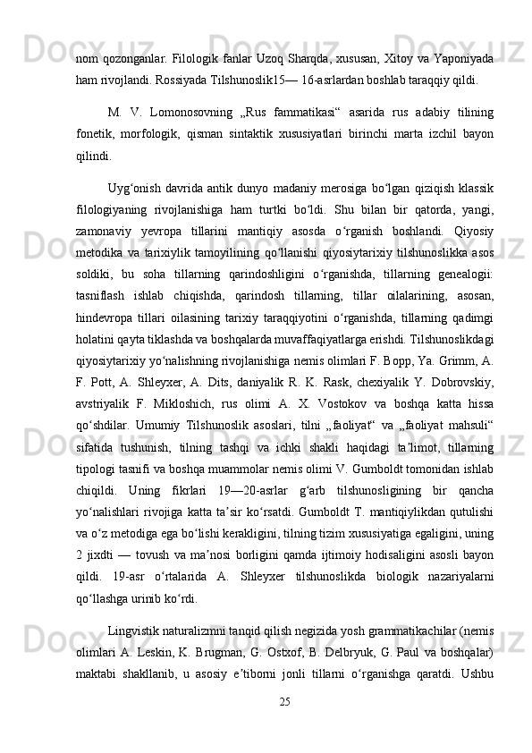 nom   qozonganlar.  Filologik  fanlar   Uzoq  Sharqda,   xususan,   Xitoy  va  Yaponiyada
ham rivojlandi. Rossiyada Tilshunoslik15— 16-asrlardan boshlab taraqqiy qildi.
M.   V.   Lomonosovning   „Rus   fammatikasi“   asarida   rus   adabiy   tilining
fonetik,   morfologik,   qisman   sintaktik   xususiyatlari   birinchi   marta   izchil   bayon
qilindi.
Uyg onish   davrida   antik   dunyo   madaniy   merosiga   bo lgan   qiziqish   klassikʻ ʻ
filologiyaning   rivojlanishiga   ham   turtki   bo ldi.   Shu   bilan   bir   qatorda,   yangi,	
ʻ
zamonaviy   yevropa   tillarini   mantiqiy   asosda   o rganish   boshlandi.   Qiyosiy	
ʻ
metodika   va   tarixiylik   tamoyilining   qo llanishi   qiyosiytarixiy   tilshunoslikka   asos	
ʻ
soldiki,   bu   soha   tillarning   qarindoshligini   o rganishda,   tillarning   genealogii:	
ʻ
tasniflash   ishlab   chiqishda,   qarindosh   tillarning,   tillar   oilalarining,   asosan,
hindevropa   tillari   oilasining   tarixiy   taraqqiyotini   o rganishda,   tillarning   qadimgi	
ʻ
holatini qayta tiklashda va boshqalarda muvaffaqiyatlarga erishdi. Tilshunoslikdagi
qiyosiytarixiy yo nalishning rivojlanishiga nemis olimlari F. Bopp, Ya. Grimm, A.	
ʻ
F.   Pott,   A.   Shleyxer,   A.   Dits,   daniyalik   R.   K.   Rask,   chexiyalik   Y.   Dobrovskiy,
avstriyalik   F.   Mikloshich,   rus   olimi   A.   X.   Vostokov   va   boshqa   katta   hissa
qo shdilar.   Umumiy   Tilshunoslik   asoslari,   tilni   „faoliyat“   va   „faoliyat   mahsuli“	
ʻ
sifatida   tushunish,   tilning   tashqi   va   ichki   shakli   haqidagi   ta limot,   tillarning	
ʼ
tipologi tasnifi va boshqa muammolar nemis olimi V. Gumboldt tomonidan ishlab
chiqildi.   Uning   fikrlari   19—20-asrlar   g arb   tilshunosligining   bir   qancha	
ʻ
yo nalishlari   rivojiga   katta   ta sir   ko rsatdi.   Gumboldt   T.   mantiqiylikdan   qutulishi	
ʻ ʼ ʻ
va o z metodiga ega bo lishi kerakligini, tilning tizim xususiyatiga egaligini, uning	
ʻ ʻ
2   jixdti   —   tovush   va   ma nosi   borligini   qamda   ijtimoiy   hodisaligini   asosli   bayon	
ʼ
qildi.   19-asr   o rtalarida   A.   Shleyxer   tilshunoslikda   biologik   nazariyalarni	
ʻ
qo llashga urinib ko rdi.	
ʻ ʻ
Lingvistik naturalizmni tanqid qilish negizida yosh grammatikachilar (nemis
olimlari   A.   Leskin,   K.   Brugman,   G.   Ostxof,   B.   Delbryuk,   G.   Paul   va   boshqalar)
maktabi   shakllanib,   u   asosiy   e tiborni   jonli   tillarni   o rganishga   qaratdi.   Ushbu	
ʼ ʻ
25 