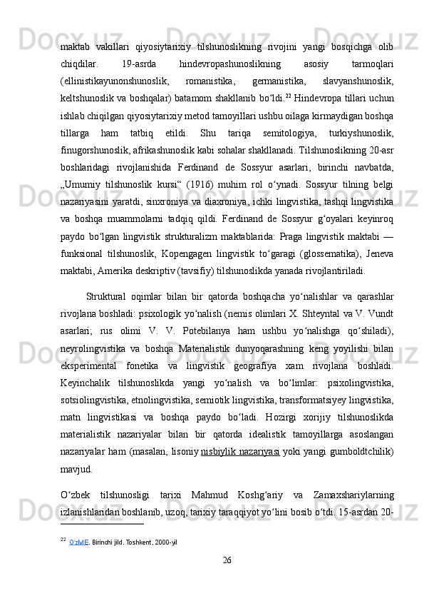 maktab   vakillari   qiyosiytarixiy   tilshunoslikning   rivojini   yangi   bosqichga   olib
chiqdilar.   19-asrda   hindevropashunoslikning   asosiy   tarmoqlari
(ellinistikayunonshunoslik,   romanistika,   germanistika,   slavyanshunoslik,
keltshunoslik va boshqalar) batamom shakllanib bo ldi.ʻ 22
  Hindevropa tillari uchun
ishlab chiqilgan qiyosiytarixiy metod tamoyillari ushbu oilaga kirmaydigan boshqa
tillarga   ham   tatbiq   etildi.   Shu   tariqa   semitologiya,   turkiyshunoslik,
finugorshunoslik, afrikashunoslik kabi sohalar shakllanadi. Tilshunoslikning 20-asr
boshlaridagi   rivojlanishida   Ferdinand   de   Sossyur   asarlari,   birinchi   navbatda,
„Umumiy   tilshunoslik   kursi“   (1916)   muhim   rol   o ynadi.   Sossyur   tilning   belgi
ʻ
nazariyasini  yaratdi, sinxroniya va diaxroniya, ichki lingvistika, tashqi  lingvistika
va   boshqa   muammolarni   tadqiq   qildi.   Ferdinand   de   Sossyur   g oyalari   keyinroq	
ʻ
paydo   bo lgan   lingvistik   strukturalizm   maktablarida:   Praga   lingvistik   maktabi   —	
ʻ
funksional   tilshunoslik,   Kopengagen   lingvistik   to garagi   (glossematika),   Jeneva	
ʻ
maktabi, Amerika deskriptiv (tavsifiy) tilshunoslikda yanada rivojlantiriladi.
Struktural   oqimlar   bilan   bir   qatorda   boshqacha   yo nalishlar   va   qarashlar	
ʻ
rivojlana boshladi: psixologik yo nalish (nemis olimlari X. Shteyntal va V. Vundt	
ʻ
asarlari;   rus   olimi   V.   V.   Potebilanya   ham   ushbu   yo nalishga   qo shiladi),	
ʻ ʻ
neyrolingvistika   va   boshqa   Materialistik   dunyoqarashning   keng   yoyilishi   bilan
eksperimental   fonetika   va   lingvistik   geografiya   xam   rivojlana   boshladi.
Keyinchalik   tilshunoslikda   yangi   yo nalish   va   bo limlar:   psixolingvistika,	
ʻ ʻ
sotsiolingvistika, etnolingvistika, semiotik lingvistika, transformatsiyey lingvistika,
matn   lingvistikasi   va   boshqa   paydo   bo ladi.   Hozirgi   xorijiy   tilshunoslikda	
ʻ
materialistik   nazariyalar   bilan   bir   qatorda   idealistik   tamoyillarga   asoslangan
nazariyalar   ham   (masalan,   lisoniy   nisbiylik  nazariyasi   yoki   yangi   gumboldtchilik)
mavjud.
O zbek   tilshunosligi   tarixi   Mahmud   Koshg ariy   va   Zamaxshariylarning	
ʻ ʻ
izlanishlaridan boshlanib, uzoq, tarixiy taraqqiyot yo lini bosib o tdi. 15-asrdan 20-	
ʻ ʻ
22
    O zME	
ʻ . Birinchi jild. Toshkent, 2000-yil
26 