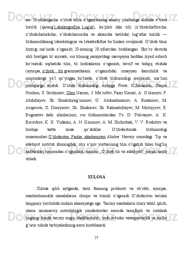 asr   20-yillarigacha   o zbek   tilini   o rganishning   amaliy   jihatlariga   alohida   e tiborʻ ʻ ʼ
berildi   (qarang   Leksikografiya ,   Lug at	
ʻ ),   ko plab   ikki   tilli   (o zbekchaforscha,	ʻ ʻ
o zbekchaturkcha,   o zbekcharuscha   va   aksincha   tartibda)   lug atlar   tuzildi   —	
ʻ ʻ ʻ
tilshunoslikning leksikologiya va leksikofafiya bo limlari rivojlandi. O zbek tilini	
ʻ ʻ
hozirgi   ma noda   o rganish   20-asrning   20-yillaridan   boshlangan.   Sho ro   davrida	
ʼ ʻ ʻ
olib borilgan til siyosati, rus tilining jamiyatdagi  mavqeyini haddan ziyod oshirib
ko rsatish   oqibatida   tilni,   til   hodisalarini   o rganish,   tavsif   va   tadqiq   etishda	
ʻ ʻ
(ayniqsa,   o zbek   tili	
ʻ   grammatikasini   o rganishda)   muayyan   kamchilik   va	ʻ
nuqsonlarga   yo l   qo yilgan   bo lsada,   o zbek   tilshunosligi   rivojlanib,   ma lum	
ʻ ʻ ʻ ʻ ʼ
yutuqlarga   erishdi.   O zbek   tilshunosligi   rivojiga   Fitrat,   K.Ramazon,   Otajon	
ʻ
Hoshim, S. Ibrohimov,   Olim   Usmon, 3. Ma rufov, Faxri Kamol, A. G ulomov, F.	
ʼ ʻ
Abdullayev,   Sh.   Shoabdurag monov,   G .   Abdurahmonov,   A.   Rustamov,   M.	
ʻ ʻ
Asqarova,   X.   Doniyorov,   Sh.   Shukurov,   Sh.   Rahmatullayev,   M.   Mirtojiyev,   E.
Begmatov   kabi   olimlarimiz,   rus   tilshunoslaridan   Ye.   D.   Polivanov,   A.   K.
Borovkov, K. K. Yudaxin, A. N. Kononov, A. M. Shcherbak, V. V. Reshetov va
boshqa   katta   xissa   qo shdilar.   O zbekistonda   tilshunosligi	
ʻ ʻ
muammolari   O zbekiston   Fanlar   akademiyasi	
ʻ   Alisher   Navoiy   nomidagi   Tip   va
adabiyot   instituti   shuningdek,   oliy   o quv   yurtlarining   tilni   o rgatish   bilan   bog liq	
ʻ ʻ ʻ
kafedralari tomonidan o rganiladi, maxsus „O zbek tili va adabiyoti“ jurnali nashr	
ʻ ʻ
etiladi.  
XULOSA
Xulosa   qilib   aytganda,   tarix   fanining   predmeti   va   ob’ekti,   ayniqsa,
manbashunoslik   masalalarini   chuqur   va   tizimli   o‘rganish   O‘zbekiston   tarixini
haqqoniy yoritishda muhim ahamiyatga ega. Tarixiy manbalarni ilmiy tahlil qilish,
ularni   zamonaviy   metodologik   yondashuvlar   asosida   tasniflash   va   izohlash
bugungi  kunda tarixiy ongni  shakllantirish,  yosh avlodni  vatanparvarlik va milliy
g‘urur ruhida tarbiyalashning asosi hisoblanadi.
27 