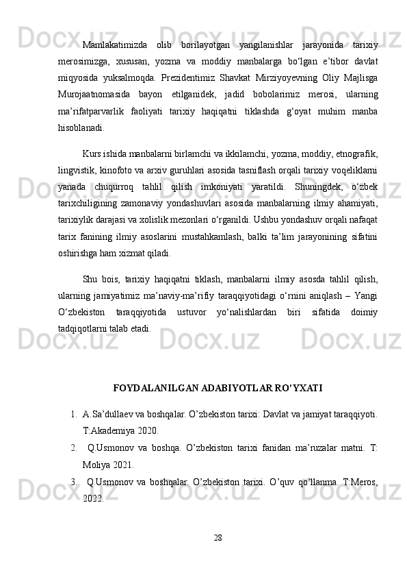 Mamlakatimizda   olib   borilayotgan   yangilanishlar   jarayonida   tarixiy
merosimizga,   xususan,   yozma   va   moddiy   manbalarga   bo‘lgan   e’tibor   davlat
miqyosida   yuksalmoqda.   Prezidentimiz   Shavkat   Mirziyoyevning   Oliy   Majlisga
Murojaatnomasida   bayon   etilganidek,   jadid   bobolarimiz   merosi,   ularning
ma’rifatparvarlik   faoliyati   tarixiy   haqiqatni   tiklashda   g‘oyat   muhim   manba
hisoblanadi.
Kurs ishida manbalarni birlamchi va ikkilamchi, yozma, moddiy, etnografik,
lingvistik, kinofoto va arxiv guruhlari asosida tasniflash orqali tarixiy voqeliklarni
yanada   chuqurroq   tahlil   qilish   imkoniyati   yaratildi.   Shuningdek,   o‘zbek
tarixchiligining   zamonaviy   yondashuvlari   asosida   manbalarning   ilmiy   ahamiyati,
tarixiylik darajasi va xolislik mezonlari o‘rganildi. Ushbu yondashuv orqali nafaqat
tarix   fanining   ilmiy   asoslarini   mustahkamlash,   balki   ta’lim   jarayonining   sifatini
oshirishga ham xizmat qiladi.
Shu   bois,   tarixiy   haqiqatni   tiklash,   manbalarni   ilmiy   asosda   tahlil   qilish,
ularning   jamiyatimiz   ma’naviy-ma’rifiy   taraqqiyotidagi   o‘rnini   aniqlash   –   Yangi
O‘zbekiston   taraqqiyotida   ustuvor   yo‘nalishlardan   biri   sifatida   doimiy
tadqiqotlarni talab etadi.
FOYDALANILGAN ADABIYOTLAR RO’YXATI
1. A.Sa’dullaev va boshqalar. O’zbekiston tarixi: Davlat va jamiyat taraqqiyoti.
T:Akademiya 2020.
2.   Q.Usmonov   va   boshqa.   O’zbekiston   tarixi   fanidan   ma’ruzalar   matni.   T:
Moliya 2021. 
3.   Q.Usmonov   va   boshqalar.   O’zbekiston   tarixi.   O’quv   qo’llanma.   T:Meros,
2022. 
28 